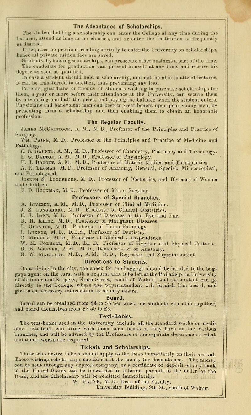 The Advantages of Scholarships. The student holding a scholarship can enter the College at any time during the Lectures, attend as long as he chooses, and re-enter the Institution as frequently as desired. It requires no previous reading or study to enter the University on scholarships, hence ail private tuition tees are saved. Students, by holding scholarships, can prosecute other business apart of the time. The candidate for graduation can present himself at any time, and receive his degree as soon as qualified. tu case a student should hold a scholarship, and not be able to attend lectures, it can be transferred to another, thus preventing any loss. Parents, guardians or friends of students wishing to purchase scholarships for them, a year or more before their attendance at the University, can secure them b\ advancing one-half the price, and paying the balance when the student enters. Physicians and benevolent men can bestow great benefit upon poor young men, by presenting them a scholarship, and thus enabling them to obtain an honorable profession. The Regular Faculty. James McClintock, A. M., M.D., Professor of the Principles and Practice of Surgery. Wm. Paine, M. D., Professor of the Principles and Practice of Medicine and Pathology. C. S. Uauntt, A. M., M. D., Professor of Chemistry, Pharmacy and Toxicology. E. Gr. Dalton, A. M., M. D., Professor of Physiology. H. J. Doucet, A. M., M. D., Professor of Materia Medica and Therapeutics. A. R. Thomas, M. D., Professor of Anatomy, General, Special, Microscopical, and Pathological. Joseph S. Longshore, M. D., Professor of Obstetrics, and Diseases of Women and Children. E. D. 13uckman, M. D., Professor of Minor Surgery. Professors of Special Branches. A. Livezey, A.M., M.D., Professor of Clinical Medicine. J. S. Longshore, M. !>., Professor of Clinical Obstetrics. C. J. Lane, M. D., Professor of Diseases of the Eye and Ear. R. H. Kline, M. D., Professor of Malignant Diseases. L. Oldshue, M. D., Professor of Urino-Pathology. 1. Lukens, M. D., D.D.S., Professor of Dentistry. C. Murphy, M. D., Professor of Medical Jurisprudence. W. M. Cornell, M. D., LL. D., Professor of Hygiene and Physical Culture. R. 13. Weaver, A.M., M. D., Demonstrator of Anatomy. G. W. Marriott, M.'JX, A.M., V.D., Registrar and Superintendent. Directions to Students. On arriving in the city, the check for the baggage should be handed to the bag- gage agent on the cars, with a request that it be left at the Philadelphia University of Medicine and Surgery, Ninth Street, south of Walnut, and the student can go directly to the College, where the Superintendent will furnish him board, and give such necessary information as he may desire. Board. Board can be obtained from $4 to $6 per week, or students can club together, and board themselves from !$2.o0 to $3. Text-Books. The text-books used in the University include all the standard works on medi- cine. Students can bring with them such books as they have on the various branches, and will be advised by the Professors of the separate departments what additional works are required. Tickets and Scholarships. Those who desire tickets should apply to the Dean immediately on their arrival. Those wishing scholarships should remit the money for them at once. The money can be sent through any express company, or a certificate of deposit on any bank of the United States can be forwarded in a letter, payable to the order of the Dean, and the Scholarship will be remitted immediately. W. PAINE, M.D., Dean of the Faculty, University Building, 9th St., south of Walnut.
