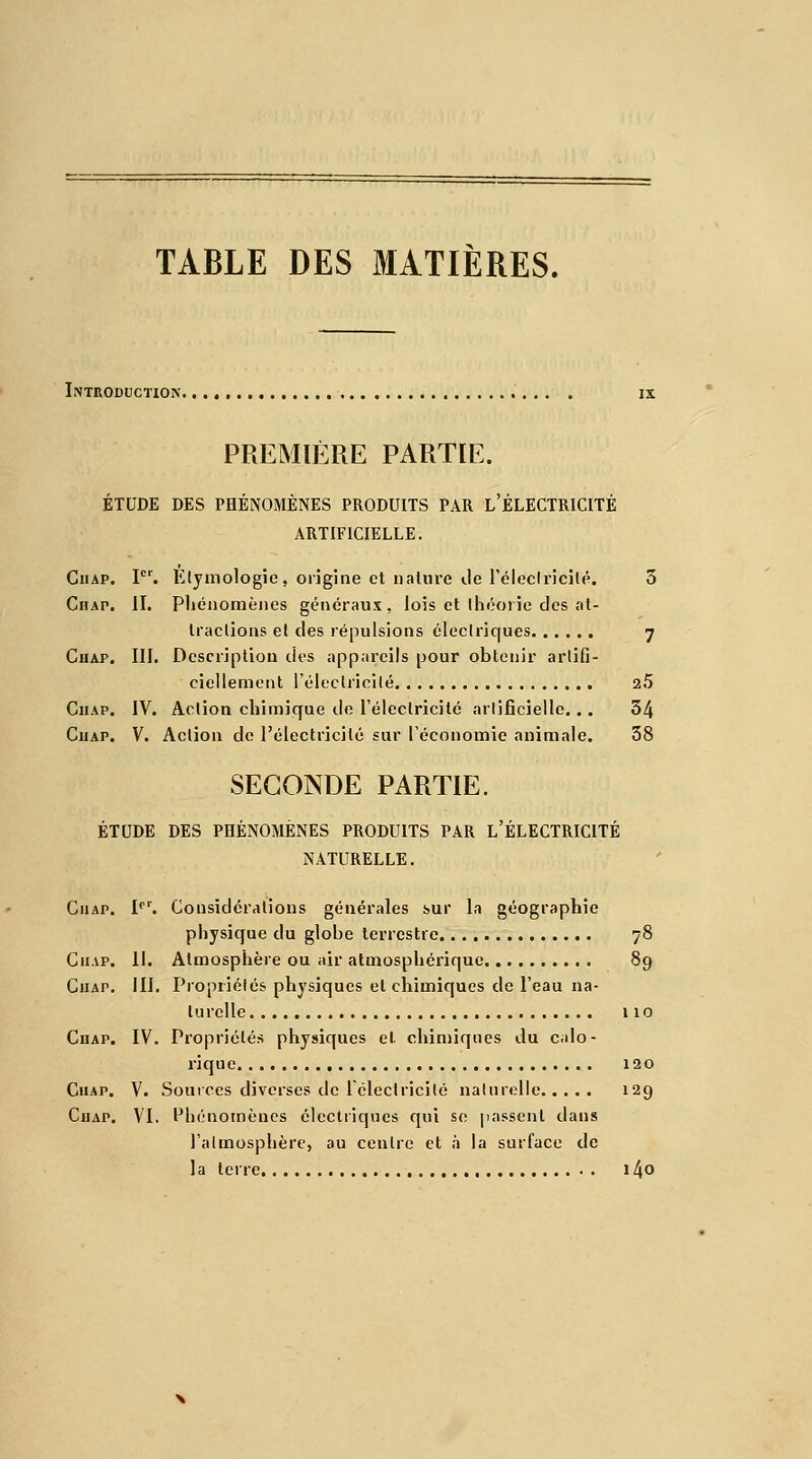 TABLE DES MATIÈRES. Introduction. PREMIÈRE PARTIE. ÉTUDE DES PHÉNOMÈNES PRODUITS PAR L'ÉLECTRICITÉ ARTIFICIELLE. Giiap. Ier. Elymologie, origine et nature île l'électricité. 5 Chap. II. Phénomènes généraux , lois et théorie des at- tractions et des répulsions électriques 7 Chap. III. Description des appareils pour obtenir artifi- ciellement l'électricité 2.5 Chap. IV. Action chimique de l'électricité artificielle... 34 Ciiap. V. Action de l'électricité sur l'économie animale. 38 SECONDE PARTIE. ÉTUDE DES PHÉNOMÈNES PRODUITS PAR L'ÉLECTRICITÉ NATURELLE. Chap. 1er. Considérations générales sur la géographie physique du globe terrestre 78 Chap. II. Atmosphère ou air atmosphérique 89 Chap. III. Propriétés physiques et chimiques de l'eau na- turelle 110 Chap. IV. Propriétés physiques et chimiques du calo- rique 120 Ciiap. V. Sources diverses de 1 électricité naturelle 129 Chap. VI. Phénomènes électriques qui se passent dans l'atmosphère, au centre et à la surface de la terre i4o