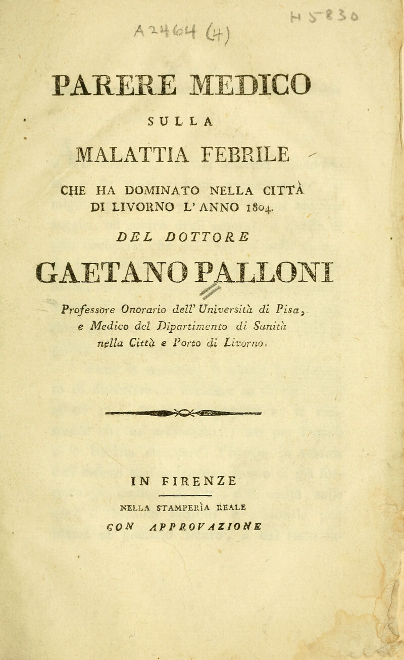 PARERE MEDICO SULLA MALATTIA FEBRILE - CHE HA DOMINATO NELLA CITTA PI LIVORNO L'ANNO i§o4. DEL DOTTORE GAETANO PALLONI Professore Onorarlo delV Università di Pisa3~ e Medico del Dipartimento di Sanità nella Città e Porto di Livorno, IN FIRENZE NELLA STAMPERIA REALE CON APPROVAZIONE