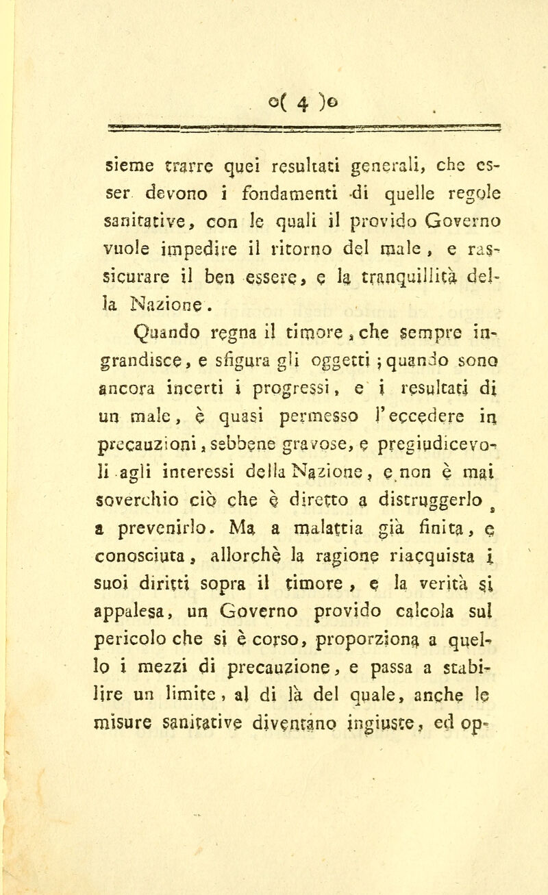 sieme trarre quei resultati generali, che es- ser devono i fondamenti di quelle regole sanitative, con le quali il provido Governo vuole impedire il ricorno del male , e ras- sicurare il ben essere., e h tranquillità, del- la Nazione. Quando regna il tinwesche sempre inv grandisce, e sfigura gli oggetti jquanJo sono ancora incerti i progressi, e i resultati di un male, è quasi permesso l'eccedere in, precauzioni, sebbene gravose, e pregiudiceyo- li agli interessi delia Nazione, e non è mai soverchio ciò che è diretto a distruggerlo ■' a prevenirlo. Ma. a malattia già finita, e conosciuta, allorché la ragione riacquista i suoi diritti sopra il timore , q la verità §i appalesa, un Governo provido calcola sul pericolo che si è corso, proporzione a quel-' lo i mezzi di precauzione, e passa a stabi- lire un limite, al di là del quale, anche 1§ misure sanative diventano ingiuste, ed opv