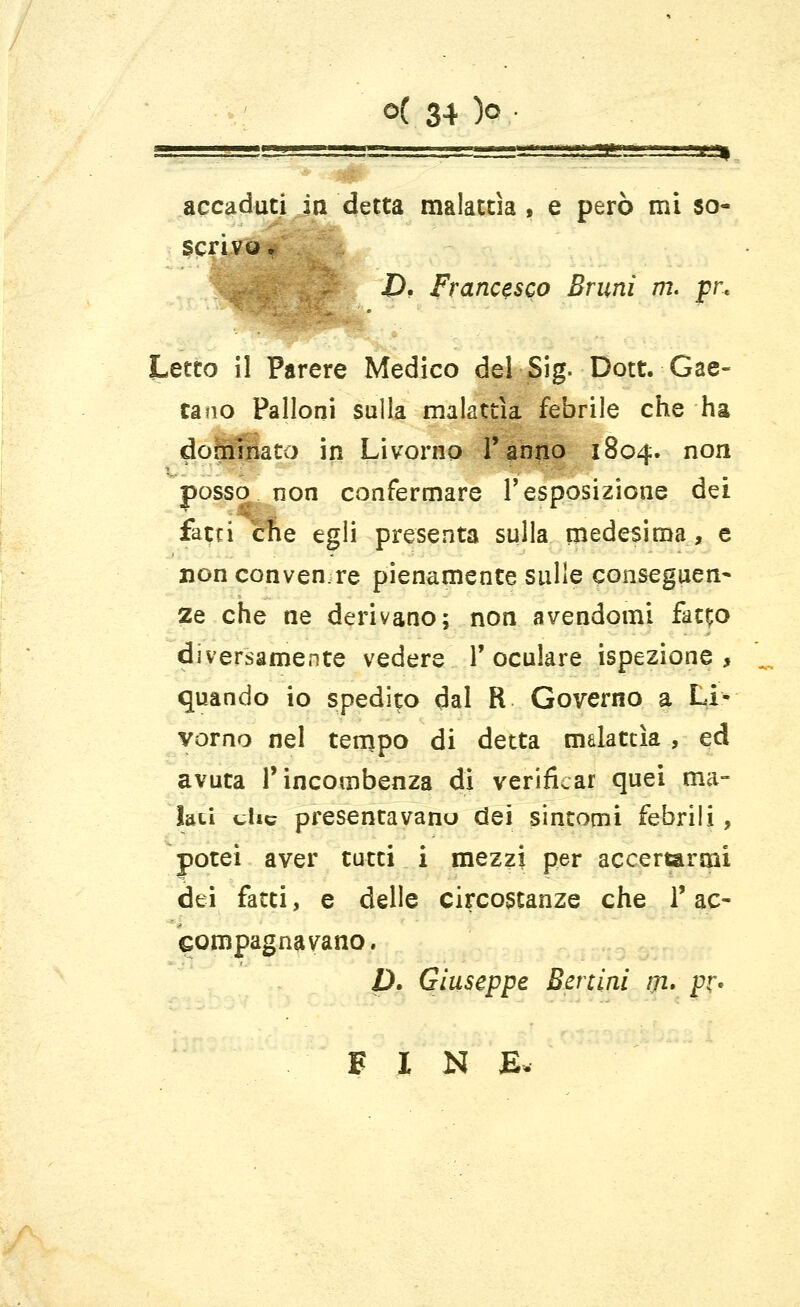 ■g-j. ... ■ , ! a : sssss^ssg^gssss ,..,i--sni accaduti in detta malattìa, e però mi so- scrivQ. D, Francesco Bruni m. pr« Letto il Parere Medico del Sig. Dott. Gae- tano Palloni sulla malattìa febrile che ha dofhiHato in Livorno l'anno 1804. non posso non confermare l'esposizione dei fatti the egli presenta sulla medesima, e non convenire pienamente sulle conseguen- 2e che ne derivano; non avendomi fat;o diversamente vedere T oculare ispezione, quando io spedilo dal R Governo a Li- vorno nel tempo di detta malattìa , ed avuta l'incombenza di verificar quei ma- lati clic presentavano dei sintomi febrili, potei aver tutti i mezzi per accertarmi dei fatti, e delle circostanze che l'ac- compagnavano. D. Giuseppe Berciai #2. pr. FIN E*