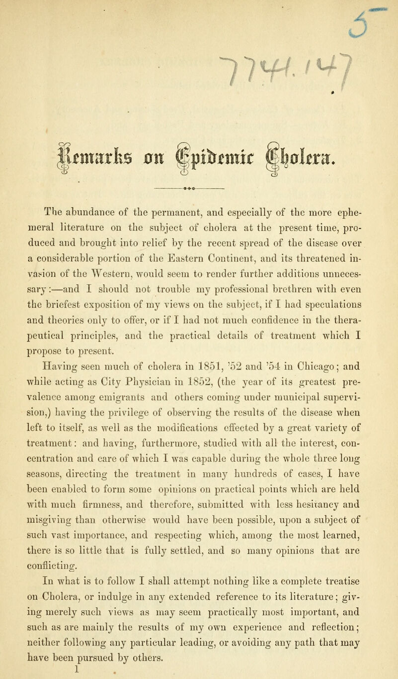 1W I ^ iUmarhs on 8pib*mw fimrlera The abundance of the permanent, and especially of the more ephe- meral literature on the subject of cholera at the present time, pro- duced and brought into relief by the recent spread of the disease over a considerable portion of the Eastern Continent, and its threatened in- vasion of the Western, would seem to render further additions unneces- sary :—and I should not trouble my professional brethren with even the briefest exposition of my views on the subject, if I had speculations and theories only to offer, or if I had not much confidence in the thera- peutical principles, and the practical details of treatment which I propose to present. Having seen much of cholera in 1851, '52 and '54 in Chicago; and while acting as City Physician in 1852, (the year of its greatest pre- valence among emigrants and others coming under municipal supervi- sion,) having the privilege of observing the results of the disease when left to itself, as well as the modifications effected b}^ a great variety of treatment: and having, furthermore, studied with all the interest, con- centration and care of which I was capable during the whole three long- seasons, directing the treatment in many hundreds of cases, I have been enabled to form some opinions on practical points which are held with much firmness, and therefore, submitted with less hesitancy and misgiving than otherwise would have been possible, upon a subject of such vast importance, and respecting which, among the most learned, there is so little that is fully settled, and so many opinions that are conflicting. In what is to follow I shall attempt nothing like a complete treatise on Cholera, or indulge in any extended reference to its literature; giv- ing merely such views as may seem practically most important, and such as are mainly the results of my own experience and reflection; neither following any particular leading, or avoiding any path that may have been pursued by others.