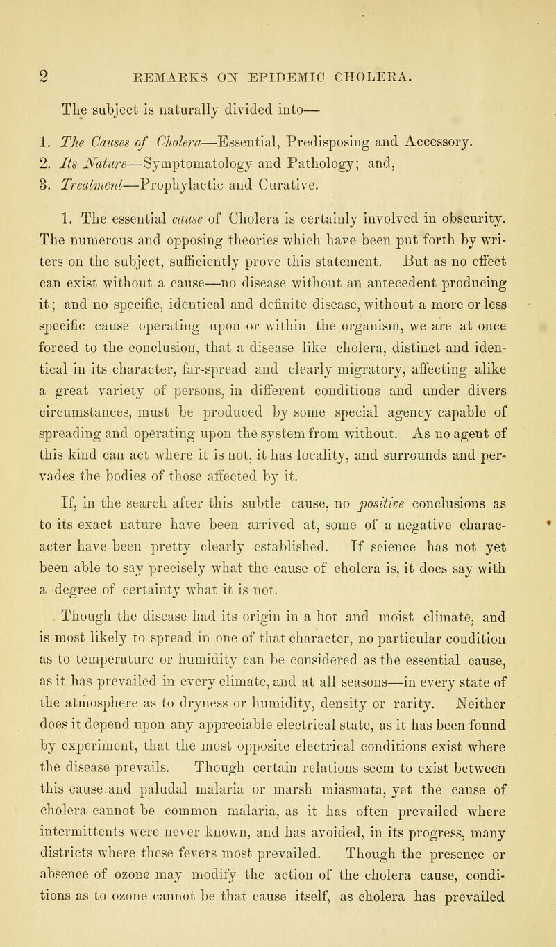 The subject is naturally divided into— 1. The Causes of Cholera—Essential, Predisposing and Accessory. 2. Its Nature—Symptomatology and Pathology; and, 3. Treatment—Prophylactic and Curative. 1. The essential cause of Cholera is certainly involved in obscurity. The numerous and opposing theories which have been put forth by wri- ters on the subject, sufficiently prove this statement. But as no effect can exist without a cause—no disease without an antecedent producing it; and no specific, identical and definite disease, without a more or less specific cause operating upon or within the organism, we are at once forced to the conclusion, that a disease like cholera, distinct and iden- tical in its character, far-spread and clearly migratory, affecting alike a great variety of persons, in different conditions and under divers circumstances, must be produced by some special agency capable of spreading and operating upon the system from without. As no agent of this kind can act where it is not, it has locality, and surrounds and per- vades the bodies of those affected by it. If, in the search after this subtle cause, no positive conclusions as to its exact nature have been arrived at, some of a negative charac- acter have been pretty clearly established. If science has not yet been able to say precisely what the cause of cholera is, it does say with a degree of certainty what it is not. Though the disease had its origin in a hot and moist climate, and is most likely to spread in one of that character, no particular condition as to temperature or humidity can be considered as the essential cause, as it has prevailed in every climate, and at all seasons—in every state of the atmosphere as io dryness or humidity, density or rarity. Neither does it depend upon any appreciable electrical state, as it has been found by experiment, that the most opposite electrical conditions exist where the disease prevails. Though certain relations seem to exist between this cause.and paludal malaria or marsh miasmata, yet the cause of cholera cannot be common malaria, as it has often prevailed where intermittents were never known, and has avoided, in its progress, many districts where these fevers most prevailed. Though the presence or absence of ozone may modify the action of the cholera cause, condi- tions as to ozone cannot be that cause itself, as cholera has prevailed