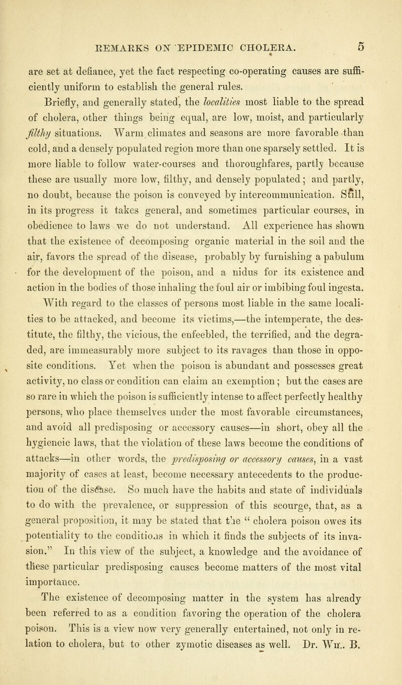 are set at defiance, yet the fact respecting co-operating causes are suffi- ciently uniform to establish the general rules. Briefly, and generally stated, the localities most liable to the spread of cholera, other things being equal, are low, moist, and particularly filthy situations. Warm climates and seasons are more favorable than cold, and a densely populated region more than one sparsely settled. It is more liable to follow water-courses and thoroughfares, partly because these are usually more low, filthy, and densely populated; and partly, no doubt, because the poison is conveyed by intercommunication. Sfill, in its progress it takes general, and sometimes particular courses, in obedience to laws we do not understand. All experience has shown that the existence of decomposing organic material in the soil and the air, favors the spread of the disease, probably by furnishing a pabulum for the development of the poison, and a nidus for its existence and action in the bodies of those inhaling the foul air or imbibing foul ingesta. With regard to the classes of persons most liable in the same locali- ties to be attacked, and become its victims,—the intemperate, the des- titute, the filthy, the vicious, the enfeebled, the terrified, and the degra- ded, are immeasurably more subject to its ravages than those in oppo- site conditions. Yet when the poison is abundant and possesses great activity, no class or condition can claim an exemption ; but the cases are so rare in which the poison is sufficiently intense to affect perfectly healthy persons, who place themselves under the most favorable circumstances, and avoid all predisposing or accessory causes—in short, obey all the hygieneic laws, that the violation of these laws become the conditions of attacks—in other words, the predisposing or accessory causes,.in a vast majority of cases at least, become necessary antecedents to the produc- tion of the disease. So much have the habits and state of individuals to do with the prevalence, or suppression of this scourge, that, as a general proposition, it may be stated that the  cholera poison owes its potentiality to the conditions in which it finds the subjects of its inva- sion. In this view of the subject, a knowledge and the avoidance of these particular predisposing causes become matters of the most vital importance. The existence of decomposing matter in the system has already been referred to as a condition favoring the operation of the cholera poison. This is a view now very generally entertained, not only in re- lation to cholera, but to other zymotic diseases as well. Dr. Wm. B.