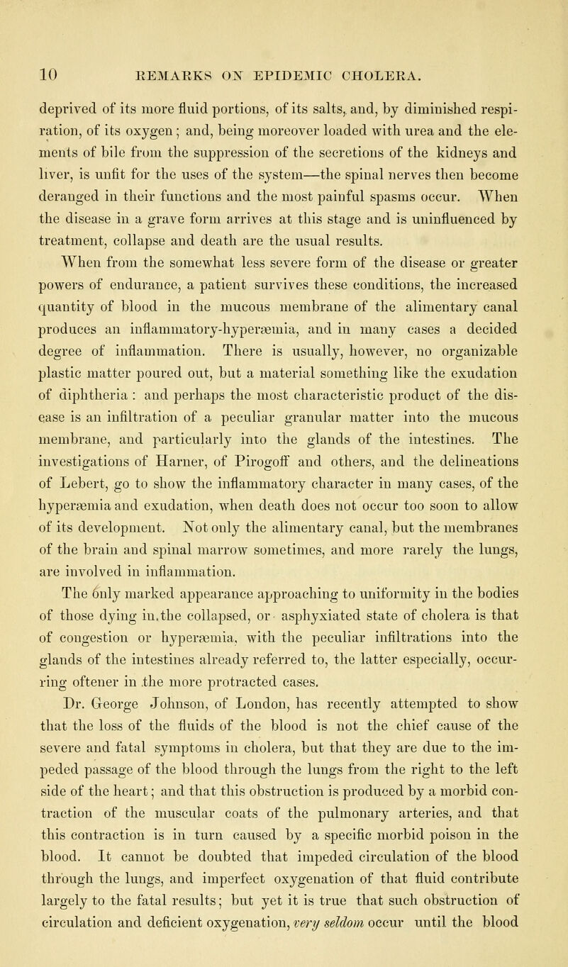 deprived of its more fluid portions, of its salts,, and, by diminished respi- ration, of its oxygen; and, being moreover loaded with urea and the ele- ments of bile from the suppression of the secretions of the kidneys and liver, is unfit for the uses of the system—the spinal nerves then become deranged in their functions and the most painful spasms occur. When the disease in a grave form arrives at this stage and is uninfluenced by treatment, collapse and death are the usual results. When from the somewhat less severe form of the disease or greater powers of endurance, a patient survives these conditions, the increased quantity of blood in the mucous membrane of the alimentary canal produces an inflammatory-hyperaemia, and in many cases a decided degree of inflammation. There is usually, however, no organizable plastic matter poured out, but a material something like the exudation of diphtheria : and perhaps the most characteristic product of the dis- ease is an infiltration of a peculiar granular matter into the mucous membrane, and particularly into the glands of the intestines. The investigations of Harner, of Pirogoff and others, and the delineations of Lebert, go to show the inflammatory character in many cases, of the hypersemia and exudation, when death does not occur too soon to allow of its development. Not only the alimentary canal, but the membranes of the brain and spinal marrow sometimes, and more rarely the lungs, are involved in inflammation. The 6nly marked appearance approaching to uniformity in the bodies of those dying in.the collapsed, or asphyxiated state of cholera is that of congestion or hyperemia, with the peculiar infiltrations into the glands of the intestines already referred to, the latter especially, occur- ring oftener in .the more protracted cases. Dr. George Johnson, of London, has recently attempted to show that the loss of the fluids of the blood is not the chief cause of the severe and fatal symptoms in cholera, but that they are due to the im- peded passage of the blood through the lungs from the right to the left side of the heart; and that this obstruction is produced by a morbid con- traction of the muscular coats of the pulmonary arteries, and that this contraction is in turn caused by a specific morbid poison in the blood. It cannot be doubted that impeded circulation of the blood through the lungs, and imperfect oxygenation of that fluid contribute largely to the fatal results; but yet it is true that such obstruction of circulation and deficient oxygenation, very seldom occur until the blood