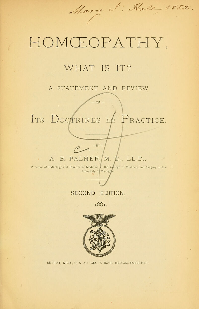 ^y: ^X^^^e^^^ /r^^ HOMCEOPATHY. WHAT IS IT? A STATEMENT AND REVIEW Its D oc RACTICE A. B. PALMER,/M. D., LL.D., Professor of Pathology anH Practice of Medjcirie In the C/llege of Medicine and Surgery in tli. University onMichiga SECOND EDITION. 1881. DETROIT, MICH , U. S. A.: GEO. S. DAVIS, MEDICAL PUBLISHER.