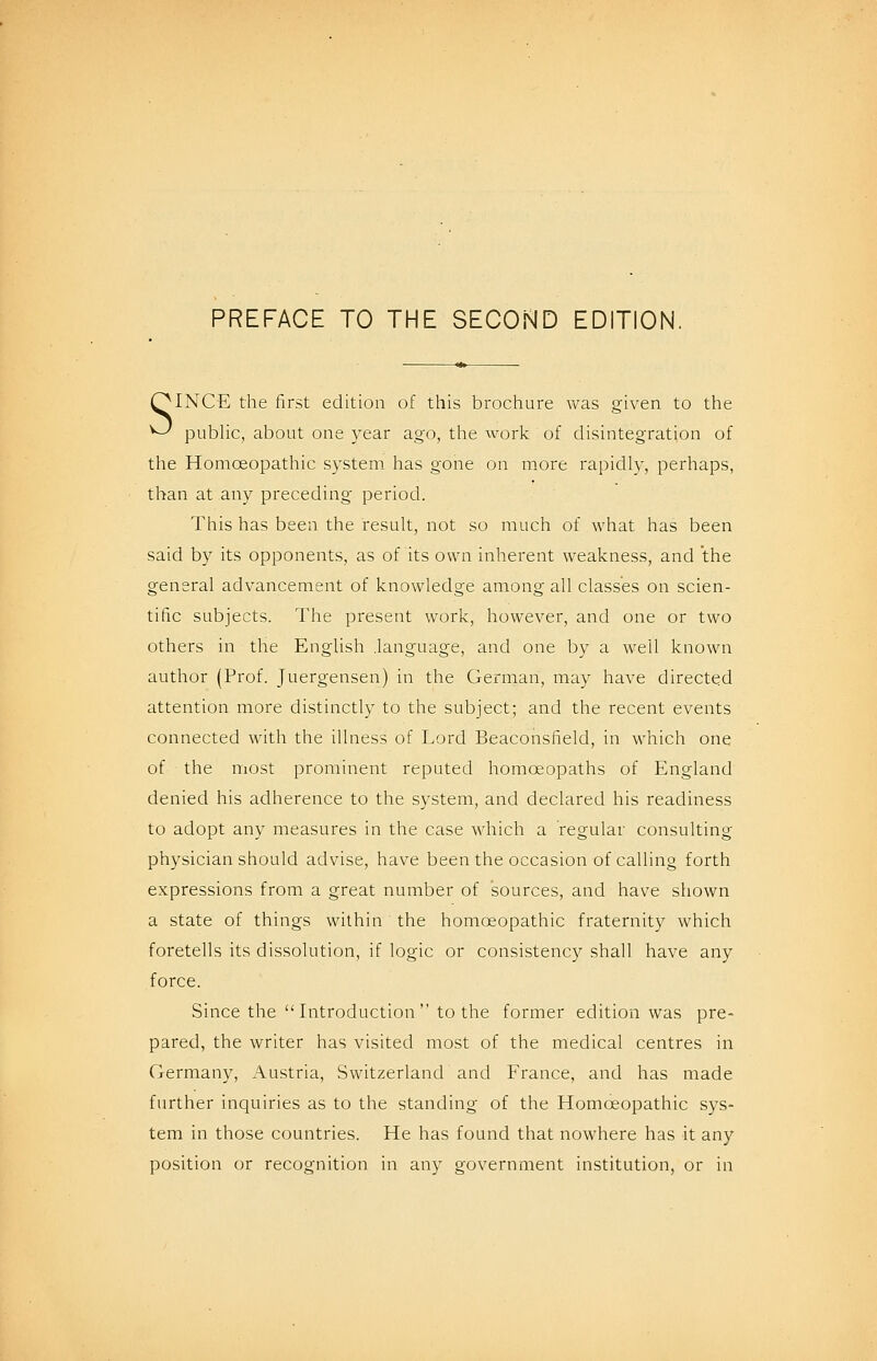 PREFACE TO THE SECOND EDITION. QINCE the first edition of this brochure was given to the ^ pubUc, about one year ago, the work of disintegration of the Homoeopathic system has gone on more rapidly, perhaps, than at any preceding period. This has been the result, not so much of what has been said by its opponents, as of its own inherent weakness, and the general advancement of knowledge among all classes on scien- tific subjects. The present work, however, and one or two others in the English .language, and one by a well known author (Prof. Juergensen) in the German, may have directed attention more distinctly to the subject; and the recent events connected with the illness of Lord Beaconsfield, in which one of the most prominent reputed homoeopaths of England denied his adherence to the system, and declared his readiness to adopt any measures in the case which a regular consulting physician should advise, have been the occasion of calling forth expressions from a great number of sources, and have shown a state of things within the homoeopathic fraternity which foretells its dissolution, if logic or consistency shall have any force. Since the Introduction to the former edition was pre- pared, the writer has visited most of the medical centres in Germany, Austria, Switzerland and France, and has made further inquiries as to the standing of the Homoeopathic sys- tem in those countries. He has found that nowhere has it any position or recognition in any government institution, or in