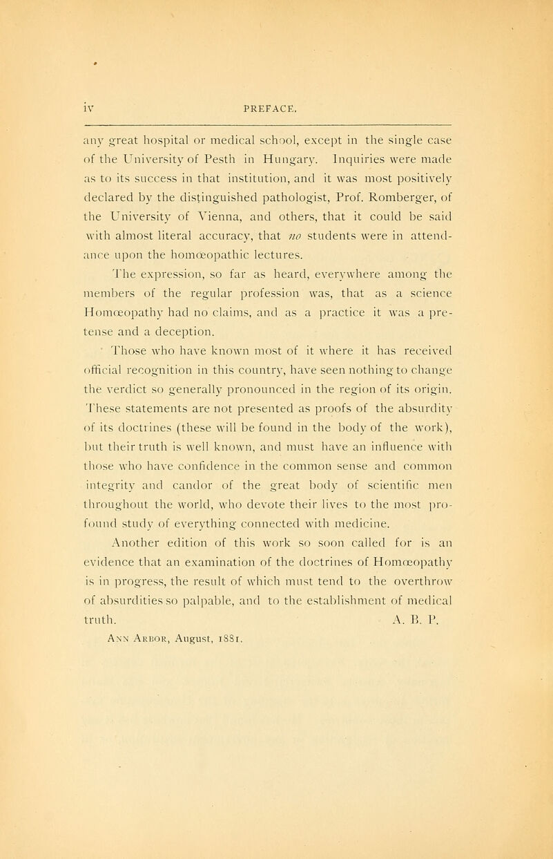 any great hospital or medical school, except in the single case of the University of Pesth in Hungary. Inquiries were made as to its success in that institution, and it was most positively declared by the distinguished pathologist. Prof. Romberger, of the University of Vienna, and others, that it could be said with almost literal accuracy, that no students were in attend- ance upon the homoeopathic lectures. The expression, so far as heard, everywhere among the members of the regular profession was, that as a science Homoeopathy had no claims, and as a practice it was a pre- tense and a deception. ' Those who have known most of it where it has received official recognition in this country, have seen nothing to change the verdict so generally pronounced in the region of its origin. 'J'hese statements are not presented as proofs of the absurdity of its doctrines (these will be found in the body of the work), but their truth is well known, and must have an influence with those who have confidence in the common sense and common integrity and candor of the great body of scientific men throughout the world, who devote their lives to the most pro- found study of everything connected with medicine. Another edition of this work so soon called for is an evidence that an examination of the doctrines of Homoeopathy is in progress, the result of which niust tend to the overthrow of absurdities so palpable, and to the establishment of medical truth. A. B. P. Ann Arbor, August, iSSi.