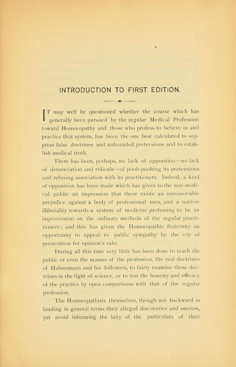 INTRODUCTION TO FIRST EDITION. IT may well be questioned whether the course which has generally been pursued by the regular Medical Profession toward Homoeopathy and those who profess to believe in and practice that system, has been the one best calculated to sup- press false doctrines and unfounded pretension'^ and to estab- lish medical truth. I'here has been, perhaps, no lack of opposition—no lack of denunciation and ridicule—of pooh-poohing its pretensions and refusing association with its practitioners. Indeed, a kind of opposition has been made which has given to the non-medi- cal public an impression that there exists an unreasurable prejudice-against a body of professional men, and a narrow illiberality towards a system of medicine professing to be an improvement on the ordinary methods of the regular practi- tioners ; and this has given the Homoeopathic fraternity an opportunity to appeal to public, sympathy by the cry of persecution for opinion's sake. During all this time very little has been done to teach the public or even the masses of the profession, the real doctrines of Hahnemann and his followers, to fairly examine these doc- trines in the light of science, or to test the honesty and efficacy of the practice by open comparisons with that of the regular profession. The Homoeopathists themselves, though not backward in lauding in general terms their alleged discoveries and success, yet avoid informing the laity of the particulars of their