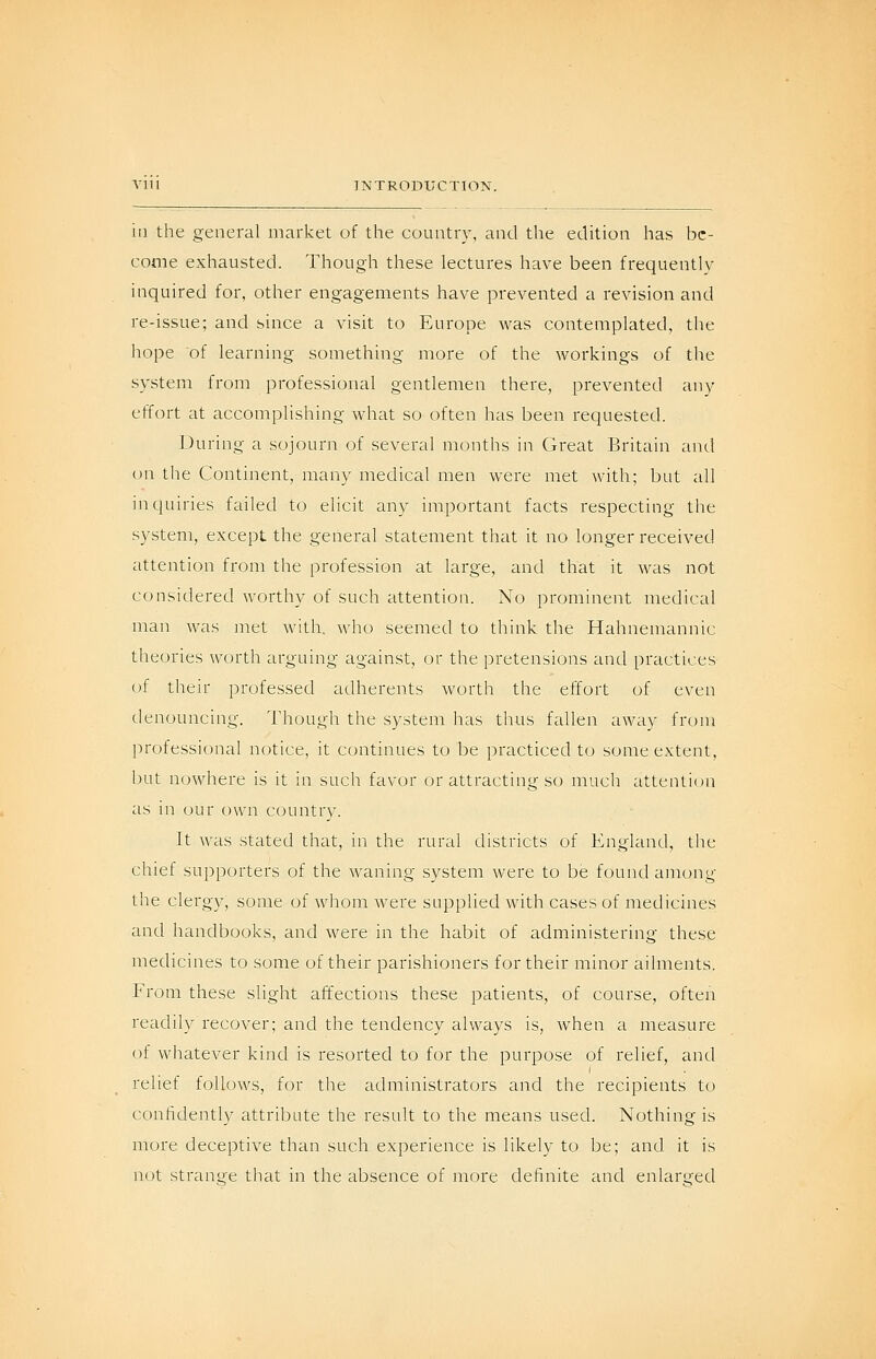 Vlll INTRODUCTION. in the general market of the country, and the edition has be- come exhausted. Though these lectures have been frequently inquired for, other engagements have prevented a revision and re-issue; and since a visit to Europe was contemplated, the hope of learning something more of the workings of the system from professional gentlemen there, prevented any effort at accomplishing what so often has been requested. During a sojourn of several months in Great Britain and on the Continent, many medical men were met with; but all inquiries failed to elicit any important facts respecting the system, except the general statement that it no longer received attention from the profession at large, and that it was not considered worthy of such attention. No prominent medical man was met with, who seemed to think the Hahnemannic theories worth arguing against, or the i)retensions and practices of their professed adherents worth the effort of even denouncing. I'hough the system has thus fidlen away from professional notice, it continues to be practiced to some extent, l:)ut nowhere is it in such favor or attracting so much attention as in our own country. It was stated that, in the rural districts of England, the chief supporters of the waning system were to be found among the clergy, some of whom were supplied with cases of medicines and handbooks, and were in the habit of administering these medicines to some of their parishioners for their minor ailments. From these slight affections these patients, of course, often readily recover; and the tendency always is, when a measure of whatever kind is resorted to for the purpose of relief, and relief follows, for the administrators and the recipients to confidently attribute the result to the means used. Nothing is more deceptive than such experience is likely to be; and it is not strange that in the absence of more definite and enlarged