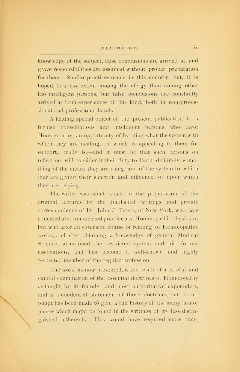 knowledge of the subject, false conclusions are arrived at, and grave responsibilities are assumed without proper preparation for them. Similar practices occur in this country, but, it is hoped, to a less extent among the clergv than among other less intelligent persons, but false conclusions are constantly arrived at from experiences of this kind, both in non-profes- sional and professional hands. A leading special object of the present publication is U) furnish conscientious and intelligent persons, who favor Homoeopathy, an opportunity of learning what the system with which they are dealing, or which is appealing to them for support, really is,—and it must be that such persons on reflection, will consider it their duty to learn definitely some- thing of the means thev are using, and of the system to which they are giving their sanction and influence, or upon which they are relying. The writer was much aided in the preparation of the (iriginal lectures by the published writings and private ct)rrespondence of Dr. John C. Peters, of New York, who was educated and commenced practice as a Homoeopathic physician; but who after an exlensive course of reading of Homoeopathic works, and after obtaining a knowledge of general Medical Science, abandoned the restricted system and his former associations, and has become a well-known and highly respected member of the regular profession. The work, as now presented, is the result of a careful and candid examination of the essential doctrines of Homcjeopathy as taught by its founder and most authoritative^ expounders, and is a condensed statement of those doctrines, but no at- tempt has been made to give a full history of its many minor phases which might be found in the writings of its less distin- guished adherents. This would have required more time,