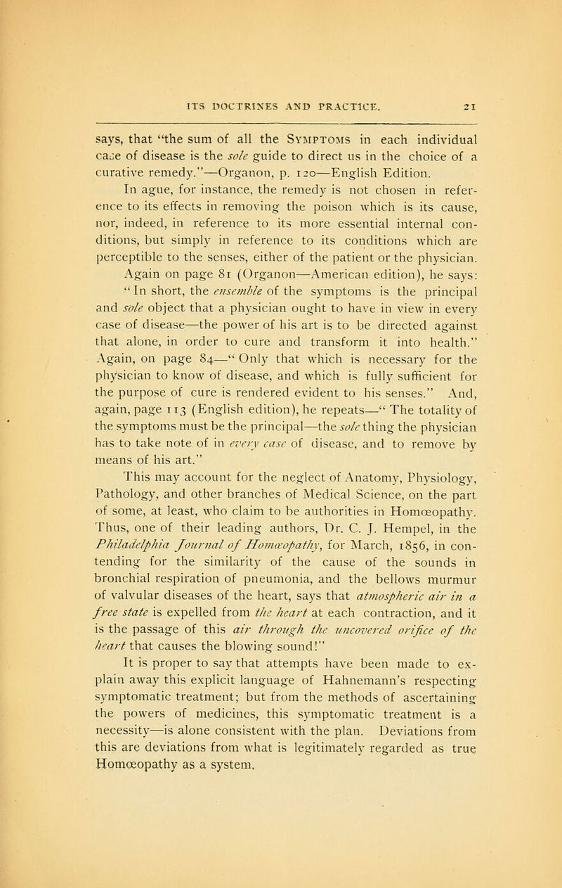 says, that the sum of all the Symptoms in each individual cai:e of disease is the sole guide to direct us in the choice of a curative remedy.—Organon, p. 120—English Edition. In ague, for instance, the remedy is not chosen in refer- ence to its effects in removing the poison which is its cause, nor, indeed, in reference to its more essential internal con- ditions, but simply in reference to its conditions which are perceptible to the senses, either of the patient or the physician. Again on page 81 (Organon—American edition), he says: In short, the liv/j-,^;///'/^ of the symptoms is the principal and sole object that a physician ought to have in view in every case of disease—the power of his art is to be directed against that alone, in order to cure and transform it into health. Again, on page 84— Only that which is necessary for the physician to know of disease, and which is fully sufficient for the purpose of cure is rendered evident to his senses. And, again, page 113 (English edition), he repeats— The totality of the symptoms must be the principal—the sole thing the physician has to take note of in every case of disease, and to remove by means of his art. This may account for the neglect of Anatomy, Physiology, Pathology, and other branches of Medical Science, on the part of some, at least, who claim to be authorities in Homoeopathy. Thus, one of their leading authors, Dr. C. J. Hempel, in the Philadelphia Journal of Homa'opathy, for March, 1856, in con- tending for the similarity of the cause of the sounds in bronchial respiration of pneumonia, and the bellows murmur of valvular diseases of the heart, says that atmospheric air i?t a free state is expelled from the heart at each contraction, and it is the passage of this air through the uncovered orifice of the heart that causes the blowing sound! It is proper to say that attempts have been made to ex- plain away this explicit language of Hahnemann's respecting symptomatic treatment; but from the methods of ascertaining the powers of medicines, this symptomatic treatment is a necessity—is alone consistent with the plan. Deviations from this are deviations from what is legitimately regarded as true Homoeopathy as a system.