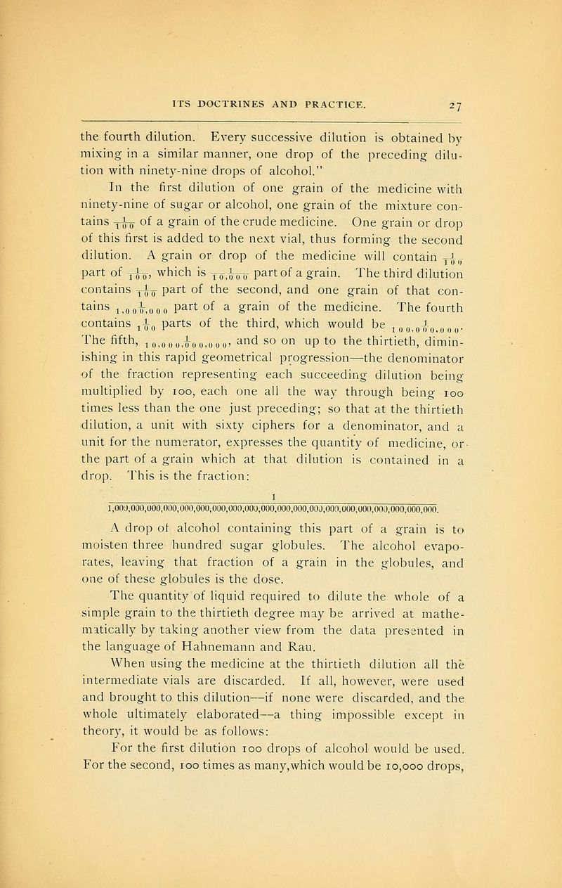 the fourth dilution. Every successive dilution is obtained by mixing in a similar manner, one drop of the preceding dilu- tion with ninety-nine drops of alcohol. In the first dilution of one grain of the medicine with ninety-nine of sugar or alcohol, one grain of the mixture con- tains yiy- of a grain of the crude medicine. One grain or drop of this first is added to the next vial, thus forming the second dilution. A grain or drop of the medicine will contain yi,j part of y^y, which is jo.^jt^o partof a grain. The third dilution contains ^ho P^rt of the second, and one grain of that con- tains -j^gyi-^oQ,, partof a grain of the medicine. The fourth contains ^Iq parts of the third, which would be i o o,o(i o.ooo- The fifth, io,oou,u-oo,ooo' ^'^^ s<^ ^ P ^o the thirtieth, dimin- ishing in this rapid geometrical progression—the denominator of the fraction representing each succeeding dilution being multiplied by loo, each one all the way through being loo times less than the one just preceding; so that at the thirtieth dilution, a unit with sixty ciphers for a denominator, and a unit for the numerator, expresses the quantity of medicine, or- the part of a grain which at that dilution is contained in a drop. This is the fraction: 1 - 1,000,000,000,000,000,000,000,000,000,000,000,000,000,000,000,000,000,000,000,000. A drop ot alcohol containing this part of a grain is to moisten three hundred sugar globules. The alcohol evapo- rates, leaving that fraction of a grain in the globules, and one of these globules is the dose. The quantity of liquid required to dilute the whole of a simple grain to the thirtieth degree may be arrived at mathe- matically by taking another view from the data presented in the language of Hahnemann and Rau. When using the medicine at the thirtieth dilution all the intermediate vials are discarded. If all, however, were used and brought to this dilution—if none were discarded, and the whole ultimately elaborated—a thing impossible except in theory, it would be as follows: For the first dilution loo drops of alcohol would be used. For the second, loo times as many,which would be 10,000 drops,