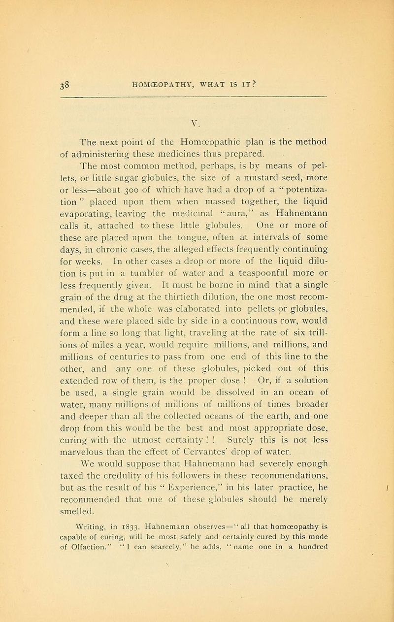 V. The next point of the Homoeopathic plan is the method of administering these medicines thus prepared. The most common method, perhaps, is by means of pel- lets, or little sugar globules, the size of a mustard seed, more or less—about 300 of which have had a drop of a  potentiza- tion  placed upon them when massed together, the liquid evaporating, leaving the medicinal aura, as Hahnemann calls it, attached to these little globules. One or more of these are placed upon the tongue, often at intervals of some days, in chronic cases, the alleged effects frequently continuing for weeks. In other cases a drop or more of the liquid dilu- tion is put in a tumbler of water and a teaspoonful more or less frequently given. It must be borne in mind that a single grain of the drug at the thirtieth dilution, the one most recom- mended, if the whole was elaborated into pellets or globules, and these were placed side by side in a continuous row, would form a line so long that light, traveling at the rate of six trill- ions of miles a year, would require millions, and miUions, and millions of centuries to pass from one end of this line to the other, and any one of these globules, picked out of this extended row of them, is the proper dose ! Or, if a solution be used, a single grain would be dissolved in an ocean of water, many millions of millions of millions of times broader and deeper than all the collected oceans of the earth, and one drop from this would be the best and most appropriate dose, curing with the utmost certainty ! ! Surely this is not less marvelous than the effect of Cervantes' drop of water. We would suppose that Hahnemann had severely enough taxed the credulity of his followers in these recommendations, but as the result'of his  Experience, in his later practice, he recommended that one of these globules should be merely smelled. Writing, in 1833, Hahnemann observes—all that homoeopathy is capable of curing, will be most, safely and certainly cured by this mode of Olfaction. I can scarcely, he adds, name one in a hundred