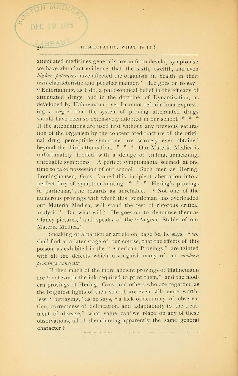 DEC 10 192 50 HOMCEOPATHY, WHAT IS IT ? attenuated medicines generally are unfit to develop symptoms ; we have abundant evidence that the sixth, twelfth, and even higher potencies have affected the organism in health in their own characteristic and peculiar manner. He goes on to say :  Entertaining, as I do, a philosophical belief in the efficacy of attenuated drugs, and in the doctrine of Dynamization, as developed by Hahnemann ; yet I cannot refrain from express- ing a regret that the system of proving attenuated drugs should have been so extensively adopted in our school. * * * If the attenuations are used first without any previous satura- tion of the organism by the concentrated tincture of the origi- nal drug, perceptible symptoms are scarcely ever obtained beyond the third attenuation. * ^ * Our Materia Medica is unfortunately flooded with a deluge of trifling, unmeaning, unreliable symptoms. A perfect symptomania seemed at one time to take possession of our school. Such men as Hering, Boeninghausen, Gros, fanned this incipient aberration into a perfect fury of symptom-hunting. * * '•'' Hering's provings in particular,5, he regards as unreliable.  Not one of the numerous provings with which this gentleman has overloaded our Materia Medica, will stand the test of rigorous critical anal3^sis. But what will ? He goes on to denounce them as fancy pictures, and speaks of the Augean Stable of our Materia Medica. Speaking of a particular article on page 60, he says,  we shall find at a later stage of our course, that the effects of this poison, as exhibited in the  American Provings, are tainted with all the defects which distinguish many of our modern provings generally. If then much of the more ancient provings of Hahnemann are  not worth the ink required to print them, and the mod- ern provings of Hering, Gros and others who are regarded as the brightest lights of their school, are even still more worth- less, betraying, as he says, a lack of accuracy of observa- tion, correctness of delineation, and adaptability to the treat- ment of disease, what value can* we olace on any of these observations, all of them having apparently the same general character ?