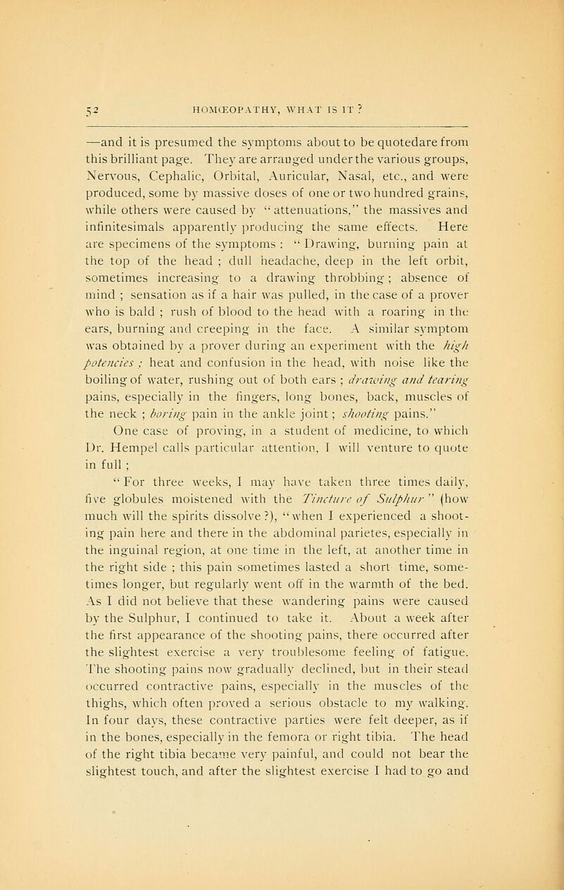 —and it is presumed the symptoms about to be quotedare from this brilliant page. They are arranged under the various groups, Nervous, Cephalic, Orbital, Auricular, Nasal, etc., and were produced, some by massive doses of one or two hundred grains, while others were caused by attenuations, the massives and infinitesimals apparently producing the same effects. Here are specimens of the symptoms :  Drawing, burning pain at the top of the head ; dull headache, deep in the left orbit, sometimes increasing to a drawing throbbing; absence of mind ; sensation as if a hair was pulled, in the case of a prover who is bald ; rush of blood to the head with a roaring in the ears, burning and creeping in the face. A similar symptom was obtained by a prover during an experiment with the high- potencies ; heat and confusion in the head, with noise like the boiling of water, rushing out of both ears ; draiviug and tearing pains, especially in the fingers, long bones, back, muscles of the neck ; boring pain in the ankle joint; shooting pains. One case of proving, in a student of medicine, to which Dr. Hempel calls particular attention, I will venture to quote in full ;  For three weeks, I may have taken three times daily, five globules moistened Avith the Tincture of Sulphur  (how much will the spirits dissolve?), when I experienced a shoot- ing pain here and there in the abdominal parietes, especially in the inguinal region, at one time in the left, at another time in the right side ; this pain sometimes lasted a short time, some- times longer, but regularly went off in the warmth of the bed. As I did not believe that these wandering pains were caused by the Sulphur, I continued to take it. About a week after the first appearance of the shooting pains, there occurred after the slightest exercise a very troublesome feeling of fatigue. The shooting pains now gradually declined, but in their stead occurred contractive pains, especially in the muscles of the thighs, which often proved a serious obstacle to my walking. In four days, these contractive parties were felt deeper, as if in the bones, especially in the femora or right tibia. The head of the right tibia became very painful, and could not bear the slightest touch, and after the slightest exercise I had to go and