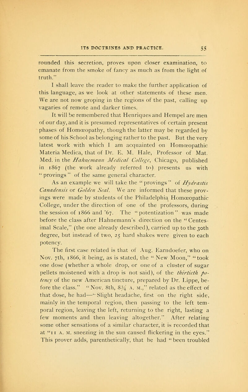 rounded this secretion, proves upon closer examination, to emanate from the smoke of fancy as much as from the light of truth. I shall leave the reader to make the further application of this language, as we look at other statements of these men. We are not now groping in the regions of the past, calling up vagaries of remote and darker times. It will be remembered that Henriques and Hempel are men of our day, and it is presumed representatives of certain present phases of Homoeopathy, though the latter may be regarded by some of his School as belonging rather to the past. But the very latest work with which I am acquainted on Homoeopathic Materia Medica, that of Dr. E. M. Hale, Professor of Mat. Med. in the Hahnemann Medical College, Chicago, published in 1867 (the work already referred to) presents us with  provings  of the same general character. As an example we will take the  provings  of Hydrastis Canadensis or Golden Seal. We are informed that these prov- ings were made by students of the Philadelphia Homoeopathic College, under the direction of one of the professors, during the session of 1866 and '67. The  potentization was made before the class after Hahnemann's direction on the  Centes- imal Scale, (the one already described), carried up to the 30th degree, but instead of two, 25 hard shakes were given to each potency. The first case related is that of Aug. Earndoefer, who on Nov. 7th, 1866, it being, as is stated, the  New Moon, took one dose (whether a whole drop, or one of a cluster of sugar pellets moistened with a drop is not said), of the thirtieth po- tency of the new American tincture, prepared by Dr. Lippe, be- fore the class. Nov. 8th, 83.^ a. m., related as the effect of that dose, he had—'■ Slight headache, first on the right side, mainly in the temporal region, then passing to the left tem- poral region, leaving the left, returning to the right, lasting a few moments and then leaving altogether. After relating some other sensations of a similar character, it is recorded that at 11 A. M. sneezing in the sun caused flickering in the eyes. 'I'his prover adds, parenthetically, that he had  been troubled