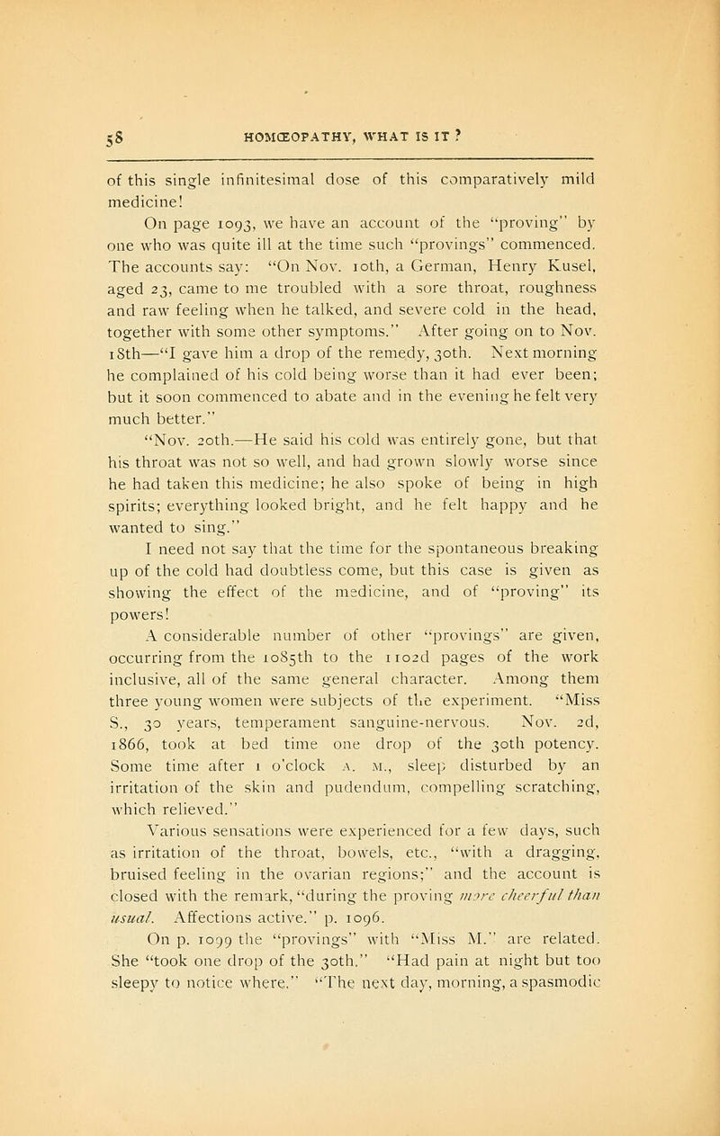 of this single infinitesimal dose of this comparativeh^ mild medicine! On page 1093, we have an account of the ''proving' by one who was quite ill at the time such provings commenced. The accounts say: On Nov. loth, a German, Henry Kusel, aged 23, came to me troubled with a sore throat, roughness and raw feeling when he talked, and severe cold in the head, together with some other symptoms. After going on to Nov. i8th—I gave him a drop of the remedy, 30th. Next morning he complained of his cold being worse than it had ever been; but it soon commenced to abate and in the evening he felt very much better. Nov. 20th.—He said his cold was entirely gone, but that his throat was not so wdl, and had grown slowly worse since he had taken this medicine; he also spoke of being in high spirits; everything looked bright, and he felt happy and he wanted to sing. I need not say that the time for the spontaneous breaking up of the cold had doubtless come, but this case is given as showing the effect of the medicine, and of proving its powers! A considerable number of other provings are given, occurring from the io85th to the iro2d pages of the work inclusive, all of the same general character. Among them three young women were subjects of the experiment. Miss S., 30 years, temperament sanguine-nervous. Nov. 2d, 1866, took at bed time one drop of the 30th potency. Some time after 1 o'clock a. m., sleep disturbed by an irritation of the skin and pudendum, compelling scratching, which relieved. Various sensations were experienced for a few days, such as irritation of the throat, bowels, etc., with a dragging, bruised feeling in the ovarian regions; and the account is closed with the remark, during the proving more cheerful than usual. Affections active. p. 1096. On p. 1099 the provings with Miss M. are related. She took one drop of the 30th, Had pain at night but too sleepy to notice where, The next day, morning, a spasmodic