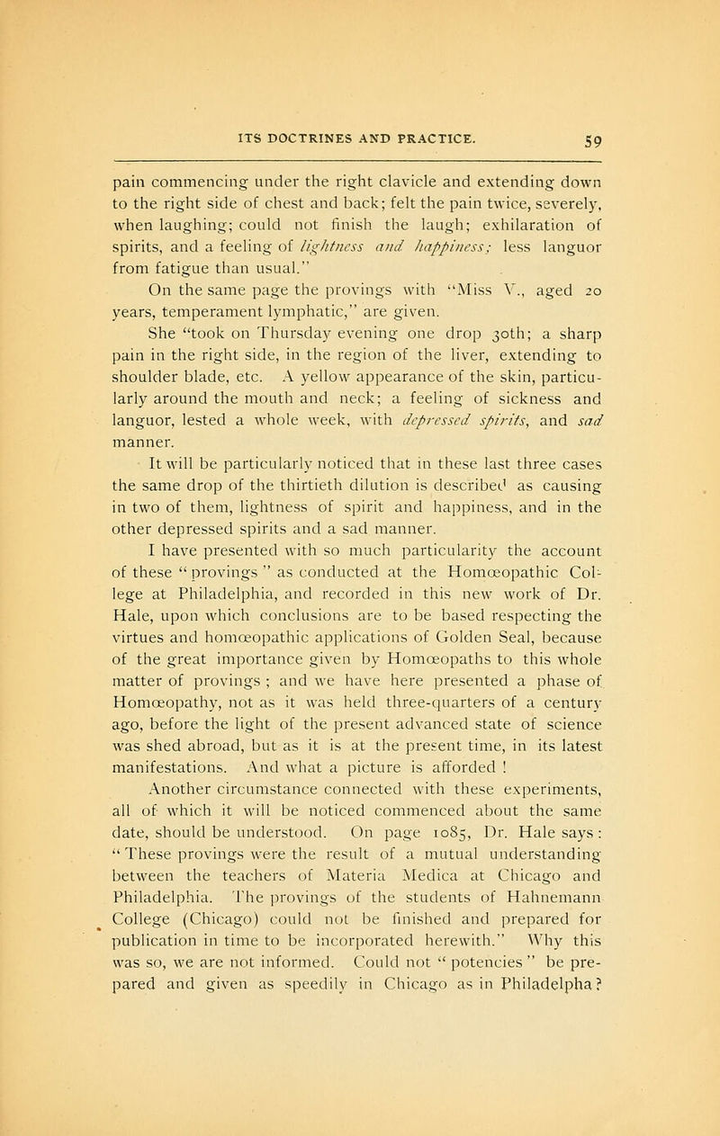 pain commencing under the right clavicle and extending down to the right side of chest and back; felt the pain twice, severely, when laughing; could not finish the laugh; exhilaration of spirits, and a feeling of lig/itness and happiness; less languor from fatigue than usual. On the same page the provings with Miss V'., aged 20 years, temperament lymphatic, are given. She took on Thursday evening one drop 30th; a sharp pain in the right side, in the region of the liver, extending to shoulder blade, etc. A yellow appearance of the skin, particu- larly around the mouth and neck; a feeling of sickness and languor, lested a whole week, with depressed spirits, and sad manner. It will be particularly noticed that in these last three cases the same drop of the thirtieth dilution is described as causing in two of them, lightness of spirit and happiness, and in the other depressed spirits and a sad manner. I have presented with so much particularity the account of these  provings  as conducted at the Homoeopathic Col- lege at Philadelphia, and recorded in this new work of Dr. Hale, upon which conclusions are to be based respecting the virtues and homoeopathic applications of Golden Seal, because of the great importance given by Homoeopaths to this whole matter of provings ; and we have here presented a phase of Homoeopathy, not as it was held three-quarters of a centurv ago, before the light of the present advanced state of science was shed abroad, but as it is at the present time, in its latest manifestations. And what a picture is afforded ! Another circumstance connected with these experiments, all of which it will be noticed commenced about the same date, should be understood. On page 1085, Dr. Hale says :  These provings were the result of a mutual understanding between the teachers of Materia Medica at Chicago and Philadelphia. The provings of the students of Hahnemann College (Chicago) could not be fmished and prepared for publication in time to be incorporated herewith. Why this was so, we are not informed. Could not  potencies  be pre- pared and given as speedily in Chicago as in Philadelpha?