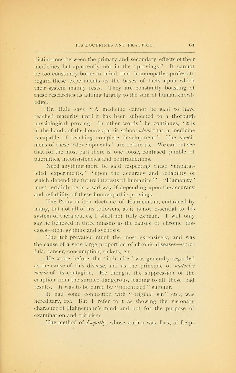distinctions between the primary and secondary effects ot their medicines, but apparently not in the  provings. It cannot be too constantly borne in mind that homoeopaths profess to regard these experiments as the bases of facts upon which their system mainly rests. They are constantly boasting of these researches as adding largely to the sum of human knowl- edge. Dr. Hale says:  A medicine cannot be said to have reached maturity until it has been subjected to a thorough physiological proving. In other words, he continues, it is in the hands of the homoeopathic school alone that a medicine is capable of reaching complete development. The speci- mens of these  developments  are before us. We can but see that for the most part there is one loose, confused jumble of puerilities, inconsistencies and contradictions. Need anything more be said respecting these unparal- leled experiments,  upon the accuracy and reliability of which depend the future interests of humanity? Humanity must certainly be in a sad way if depending upon the accuracy and reliability of these homoeopathic provings. The Psora or itch doctrine of Hahnemann, embraced by many, but not all of his followers, as it is not essential to his system of therapeutics, I shall not fully explain. I will only say he believed in three miasms as the causes of chronic dis- eases—itch, syphilis and sychosis. The itch prevailed much the most extensively, and was the cause of a very large proportion of chronic diseases—scro- fula, cancer, consumption, rickets, etc. He wrote before the itch mite was generally regarded as the cause of this disease, and as the principle or niateries morbi of its contagion. He thought the suppression of the eruption from the surface dangerous, leading to all these bad results. Ic was to be cured by  potentized  sulphur. It had some connection with  original sin etc.; was hereditary, etc. But I refer to it as showing the visionary character of Hahnemann's mind, and not for the purpose of examination and criticism. The method of /sopathv, whose author was Lux, of Leip-