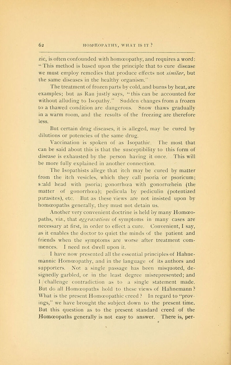 zic, is often confounded with homoeopathy, and requires a word:  This method is based upon the principle that to cure disease we must employ remedies that produce effects not similar, but the same diseases in the healthy organism. The treatment of frozen parts by cold, and burns by heat, are examples; but as Rau justly says, this can be accounted for without alluding to Isopathy. Sudden changes from a frozen to a thawed condition are dangerous. Snow thaws gradually in a warm room, and the results of the freezing are therefore less. But certain drug diseases, it is alleged, may be cured by dilutions or potencies of the same drug. Vaccination is spoken of as Isopathic. The most that can be said about this is that the susceptibility to this form of disease is exhausted by the person having it once. This will be more fully explained in another connection. The Isopathists allege that itch may be cured by matter from the itch vesicles, which they call psoria or psoricum; s:ald head with psoria; gonorrhoea with gonorrcehein (the matter of gonorrhoea); pedicula by pediculin (potentized parasites), etc. But as these views are not insisted upon by homoeopaths generally, they must not detain us. Another very convenient doctrine is held by many Homoeo- paths, viz., that aggravations of symptoms in many cases are necessary at first, in order to effect a cure. Convenient, I say, as it enables the doctor to quiet the minds of the patient and friends when the symptoms are worse after treatment com- mences. I need not dwell upon it. I have now presented all the essential principles of Hahne- mannic Homoeopathy, and in the language of its authors and supporters. Not a single passage has been misquoted, de- signedly garbled, or in the least degree misrepresented; and I/challenge contradiction as to a single statement made. But do all Homoeopaths hold to these views of Hahnemann ? What is the present Homoeopathic creed ? In regard to prov- ings, we have brought the subject down to the present time. But this question as to the present standard creed of the Homoeopaths generally is not easy to answer. There is, per-