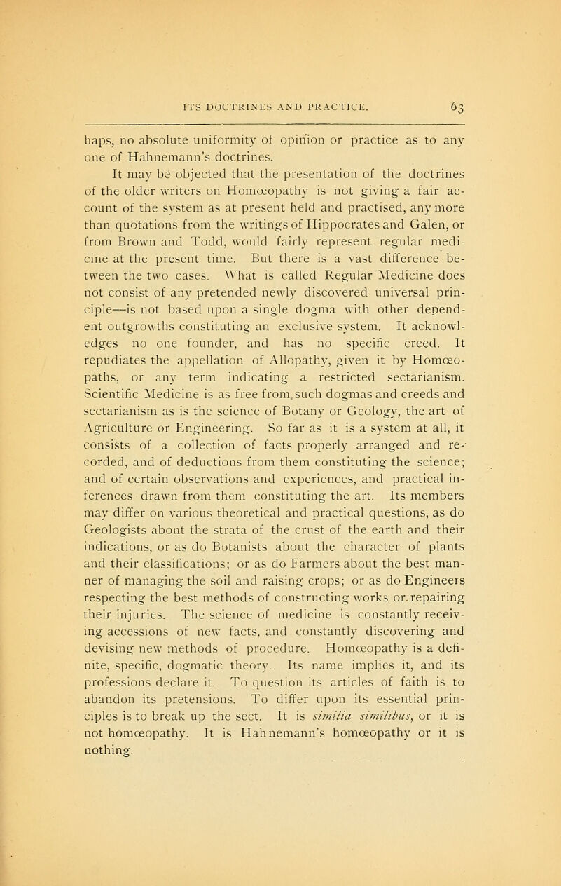 haps, no absolute uniformity of opinion or practice as to any one of Hahnemann's doctrines. It may be objected that the presentation of the doctrines of the older writers on Homoeopathy is not giving a fair ac- count of the system as at present held and practised, any more than quotations from the writings of Hippocrates and Galen, or from Brown and Todd, would fairly represent regular medi- cine at the present time. But there is a vast difference be- tween the two cases. What is called Regular Medicine does not consist of any pretended newly discovered universal prin- ciple—is not based upon a single dogma with other depend- ent outgrowths constituting an exclusive system. It acknowl- edges no one founder, and has no specific creed. It repudiates the appellation of Allopathy, given it by Homoeo- paths, or any term indicating a restricted sectarianism. Scientific Medicine is as free from,such dogmas and creeds and sectarianism as is the science of Botany or Geology, the art of Agriculture or Engineering. So far as it is a system at all, it consists of a collection of facts properly arranged and re-- corded, and of deductions from them constituting the science; and of certain observations and experiences, and practical in- ferences drawn from them constituting the art. Its members may differ on various theoretical and practical questions, as do Geologists about the strata of the crust of the earth and their indications, or as do Botanists about the character of plants and their classifications; or as do Farmers about the best man- ner of managing the soil and raising crops; or as do Engineers respecting the best methods of constructing works or. repairing their injuries. The science of medicine is constantly receiv- ing accessions of new facts, and constantly discovering and devising new methods of procedure. Homoeopathy is a defi- nite, specific, dogmatic theory. Its name implies it, and its professions declare it. To question its articles of faith is to abandon its pretensions. To differ upon its essential prin- ciples is to break up the sect. It is siniilia siinilibiis, or it is not homoeopathy. It is Hahnemann's homoeopathy or it is nothing.