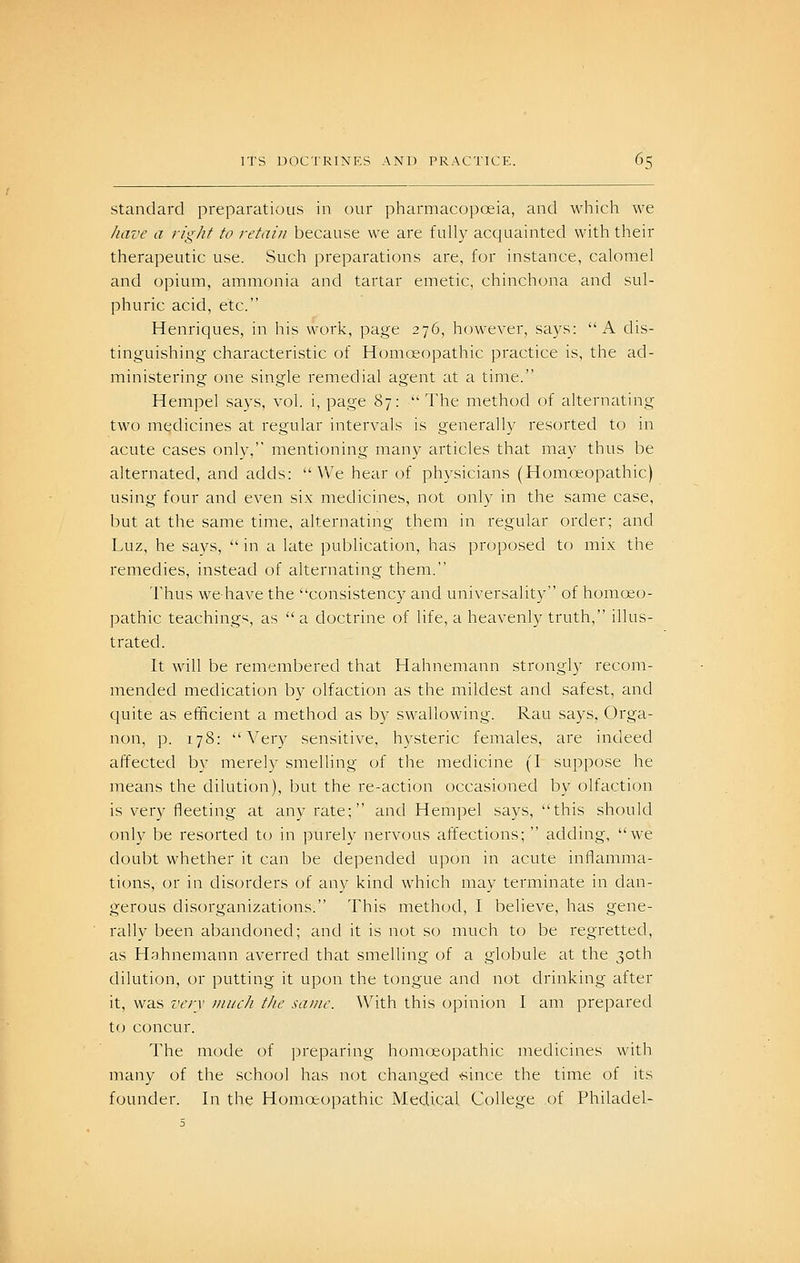 Standard preparatious in our pharmacopoeia, and whicli we have a right to retain because we are fully acquainted with their therapeutic use. Such preparations are, for instance, calomel and opium, ammonia and tartar emetic, chinchona and sul- phuric acid, etc. Henriques, in his work, page 276, however, says: A dis- tinguishing characteristic of Homeopathic practice is, the ad- ministering one single remedial agent at a time. Hempel says, vol. i, page 87: The method of alternating two medicines at regular intervals is generally resorted to in acute cases onlv, mentioning many articles that may thus be alternated, and adds: We hear of physicians (Homoeopathic) using four and even six medicines, not only in the same case, but at the same time, alternating them in regular order; and Luz, he savs,  in a late publication, has proposed to mix the remedies, instead of alternating them. Thus wehave the consistency and universality of homoeo- pathic teachings, as  a doctrine of life, a heavenly truth, illus- trated. It will be remembered that Hahnemann strongly recom- mended medication by olfaction as the mildest and safest, and quite as efficient a method as by swallowing. Rau says, Orga- non, p. 178: Very sensitive, hysteric females, are indeed affected by merely smelling of the medicine (I suppose he means the dilution), but the re-action occasioned by olfaction is very fleeting at any rate; and Hempel says, this should only be resorted to in purely nervous affections;  adding, we doubt whether it can be depended upon in acute inflamma- ti(jns, or in disorders of any kind which may terminate in dan- gerous disorganizations. This method, I believe, has gene- rally been abandoned; and it is not so much to be regretted, as Hahnemann averred that smelling of a globule at the 30th dilution, or putting it upon the tongue and not drinking after it, was ver\ imich the same. With this opinion I am prepared to concur. The mode of ]3reparing homoeopathic medicines with many of the school has not changed 'since the time of its founder. In the Homoeopathic Medical College of Philadel-