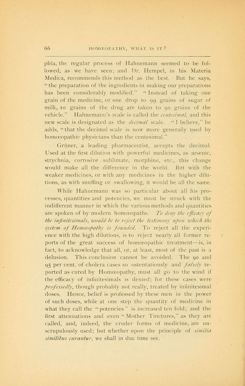 phia, the regular process of Hahnemann seemed to be fol- lowed, as we have seen; and Dr. Hempel, in his Materia Medica, recommends this method as the best. But he says,  the preparation of the ingredients in making our preparations has been considerably modified.  Instead of taking one grain of the medicine, or one drop to 99 grains of sugar of milk, 10 grains of the drug are taken to 90 grains of the vehicle. Hahnemann's scale is called the centesimal^ and this new scale is designated as the decimal scale.  I believe, he adds,  that the decimal scale is now more generally used by homoeopathic physicians than the centesimal. Griuier, a leading pharmaceutist, accepts the decimal. Used at the first dilution with powerful medicines, as arsenic, strychnia, corrosive sublimate, morphine, etc., this change would make all the difference in the world. But with the weaker medicines, or with any medicines in the higher dilu- tions, as with snuffing or swallowing, it would be all the same. While Hahnemann was so particular about all his pro- cesses, quantities and potencies, we must be struck with the indifferent manner in which the various methods and quantities are spoken of by modern homoeopaths. To deny the efficacy of the infinitesimals, would be to reject the testimony npon which the system of Homoeopathy is founded. To reject all the experi- ence with the high dilutions, is to reject nearly all former re- ports of the great success of homoeopathic treatment—is, in fact, to acknowledge that all, or, at least, most of the past is a delusion. This conclusion cannot be avoided. The 90 and ^ 95 per cent, of cholera cases so ostentatiously and falsely re- ported as cured by Homoeopathy, must all go to the wind if the efficacy of infinitesimals is denied; for these cases were professedly, though probably not really, treated by infinitesimal doses. Hence, belief is professed by these men in the power of such doses, while at one step the quantity of medicine in what they call the potencies is increased ten fold; and the first attenuations and even  Mother Tinctures, as they are called, and, indeed, the cruder forms of medicine, are un- scrupulously used; but whether upon the principle of similia similibiis curantur, we shall in due time see.