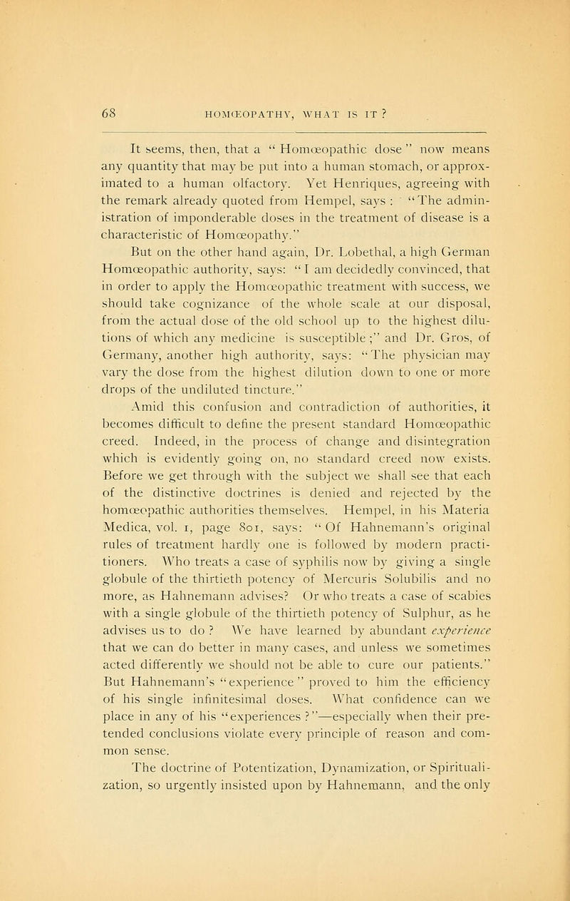 It seems, then, that a Homoeopathic dose now means any quantity that may be put into a human stomach, or approx- imated to a human olfactory. Yet Henriques, agreeing with the remark already quoted from Hempel, says : The admin- istration of imponderable doses in the treatment of disease is a characteristic of Homoeopathy. But on the other hand again. Dr. Lobethal, a high German HomcEopathic authority, says: I am decidedly convinced, that in order to apply the Homoeopathic treatment with success, we should teike cognizance of the whole scale at our disposal, from the actual dose of the old school up to the highest dilu- tions of which any medicine is susceptible ; and Dr. Gros, of Germany, another high authority, says: The physician may vary the dose from the highest dilution down to one or more drops of the undiluted tincture. Amid this confusion and contradiction of authorities, it becomes difficult to define the present standard Homoeopathic creed. Indeed, in the process of change and disintegration which is evidently going on, no standard creed now exists. Before we get through with the subject we shall see that each of the distinctive doctrines is denied and rejected by the homoeopathic authorities themselves. Hempel, in his Materia Medica, vol. i, page 8oi, says: Of Hahnemann's original rules of treatment hardly one is followed by modern practi- tioners. Who treats a case of syphilis now by giving a single globule of the thirtieth potency of Mercuris Solubilis and no more, as Hahnemann advises? Or who treats a case of scabies with a single globule of the thirtieth potency of Sulphur, as he advises us to do ? We have learned by abundant experience that we can do better in many cases, and unless we sometimes acted differently we should not be able to cure our patients. But Hahnemann's experience proved to him the efficiency of his single infinitesimal closes. What confidence can we place in any of his experiences ?—especially when their pre- tended conclusions violate every principle of reason and com- mon sense. The doctrine of Potentization, Dynamization, or Spirituali- zation, so urgently insisted upon by Hahnemann, and the only