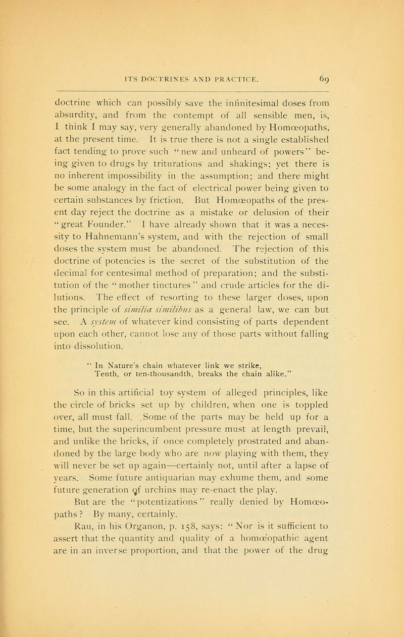 doctrine which can possibly save the infinitesimal doses from absurdity, and from the contempt of all sensible men, is, I think I may say, very generally abandoned by Homoeopaths. at the present time. It is true there is not a single established fact tending to prove such new and unheard of powers be- ing given to drugs by triturations and shakings; yet there is no inherent impossibility in the assumption; and there might be some analogy in the fact of electrical power being given to certain substances by friction. But Homoeopaths of the pres- ent day reject the doctrine as a mistake or delusion of their great Founder. I have already shown that it was a neces- sity to Hahnemann's system, and with the rejection of small doses the system must be abandoned. The rejection of this doctrine of potencies is the secret of the substitution of the decimal for centesimal method of preparation; and the substi- tution of the mother tinctures and crude articles for the di- lutions. The effect of resorting to these larger doses, upon the principle of similia sitnilibus as a general law, we can but see. A system of whatever kind consisting of parts dependent u}3on each other, cannot lose any of those parts without falling into dissolution. In Nature's chain whatever link we strike, Tenth, or ten-thousandth, breaks the chain alike. So in this artificial toy system of alleged principles, like the circle of bricks set up by children, when one is toppled over, all must fall. .Some of the parts may be held up for a time, but the superincumbent pressure must at length prevail, and unlike the bricks, if once completely prostrated and aban- doned by the large body who are now playing with them, they will never be set up again—certainly not, until after a lapse of years. Some future anticjuarian may exhume them, and some future generation gf urchins may re-enact the play. But are the potentizations really denied by Homoeo- paths ? By many, certainly. Rau, in his Organon, p. 158, says: Nor is it sufficient to assert that the quantity and quality of a homoeopathic agent are in an inverse proportion, and that the power of the drug