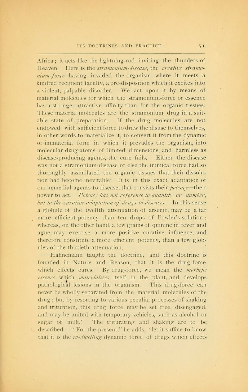 Africa ; it acts like the liglitning-rod inviting the thunders of Heaven. Here is the stramonium-disease, the creative stramo- nium-force having invaded the organism where it meets a kindred recipient faculty, a pre-disposition which it excites into a violent, palpable disorder. We act upon it by means of material molecules for which the stramonium-force or essence has a stronger attractive affinity than for the organic tissues. These material molecules are the stramonium drug in a suit- able state of preparation. If the drug molecules are not endowed with sufficient force to draw the disuse to themselves, in other words to materialize it, to convert it from the dynamic or immaterial form in which it prevades the organism, into molecular duug-atoms of limited dimensions, and harmless as disease-producing agents, the cure fails. Either the disease was not a stramonium-disease or else the inimical force had so thoroughly assimilated the organic tissues that their dissolu- tion had become inevitable It is in this exact adaptation of our remedial agents to disease, that consists their potency—their power to act. Potency has not reference to quantity or number,- but to the curative adaptation of drugs to diseases. In this sense a globule of the twelfth attenuation of arsenic, may be a far more efficient potency than ten drops of Fowler's solution ; whereas, on the other hand, a few grains of quinine in fever and ague, may exercise a more positive curative influence, and therefore constitute a more efficient potency, than a few glob- ules of the thirtieth attenuation. Hahnemann taught the doctrine, and this doctrine is founded in Nature and Reason, that it is the drug-force which effects cures. By drug-force, we mean the morbific essence which materializes itself in the plant, and develops pathological lesions in the organism. This drug-force can never be wholly separated from the material molecules of the drug ; but by resorting to various peculiar processes of shaking and triturition, this drug force may be set free, disengaged, and may be united with temporary vehicles, such as alcohol or sugar of milk. The triturating and shaking are to be described. For the present, he adds, •' let it suffice to know that it is the i/i-divelling dj'namic force of drugs which effects