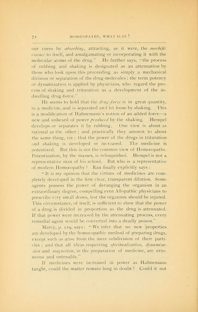 our cures by absorbing, attracting, as it were, the morbific essence to itself, and amalgamating or incorporating it with the molecular atoms of the drug. He further says, '-the process of rubbing and shaking is designated as an attenuation by those who look upon this proceeding as simply a mechanical division or separation of the drug-molecules; the term potency or dynamization is applied by physicians, who regard the pro- cess of shaking and trituration as a development of the in- dwelling drug-force. He seems to hold that the drug-force is in great quantity, in a medicine, and is separated and let loose by shaking. This is a modification of Hahnemann's notion of an added force—a new and unheard of power//W/zr^'^^ by the shaking. Hempel develops or separates it by rubbing. One view is about as rational as the other ; and practically they amount to about the same thing, viz.: that the power of the drugs in trituration and shaking is developed or increased. The medicine is potentized. But this is not the common view of Homoeopaths. Potentization, by the masses, is relinquished. Hempel is not a representative man of his school. But who is a representative of modern Homoeopathy ? Rau finally explicitly says : It is my opinion that the virtues of medicines are com- pletely developed in the first clear, transparent dilution. Some agents possess the power of deranging the organism in an extraordinary degree, compelling even Allopathic physicians to prescribe very small doses, lest the organism should be injured. This circumstance, of itself, is sufficient to show that the power of a drug is divided in proportion as the drug is attenuated. If that power were increased by the attenuating process, every remedial agent would be converted into a deadly poison. Marcy, p. 119, says: We infer that no new 'properties are developed by the homoeopathic method of preparing drugs, except such as arise from the mere subdivision of their parti- cles ; and that all ideas respecting spiritualization, dyiiamiza- iion and viagiieiisin, in the preparation of medicine, are erro- neous and untenable. If medicines were increased in power as Hahnemann taught, could the matter remain long in doubt ? Could it not