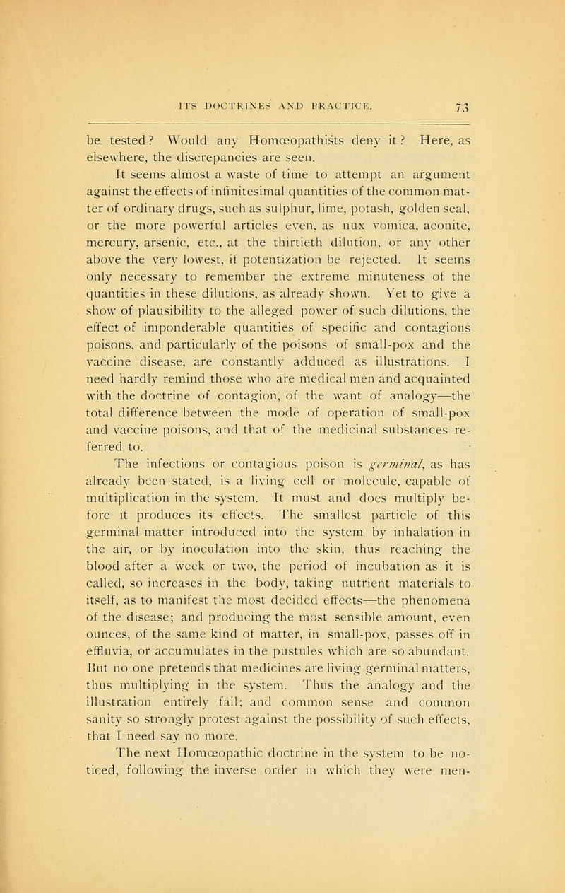 be tested ? Would any Homoeopathists deny it ? Here, as elsewhere, the discrepancies are seen. It seems almost a waste of time to attempt an argument against the effects of infinitesimal quantities of the common mat- ter of ordinary drugs, such as sulphur, lime, potash, golden seal, or the more powerful articles even, as nux vomica, aconite, mercury, arsenic, etc., at the thirtieth dilution, or any other above the very lowest, if potentization be rejected. It seems only necessary to remember the extreme minuteness of the quantities in these dilutions, as already shown. Yet to give a show of plausibility to the alleged power of such dilutions, the effect of imponderable quantities of specific and contagious poisons, and particularly of the poisons of small-pox and the vaccine disease, are constantly adduced as illustrations. I need hardly remind those who are medical men and acquainted with the doctrine of contagion, of the want of analogy—the total difference between the mode of operation of small-pox and vaccine poisons, and that of the medicinal substances re- ferred to. The infections or contagious poison is germinal, as has already been stated, is a living cell or molecule, capable of multiplication in the system. It must and does multiply be- fore it produces its effects. The smallest particle of this germinal matter introduced into the system by inhalation in the air, or by inoculation into the skin, thus reaching the blood after a week or two, the period of incubation as it is called, so increases in the body, taking nutrient materials to itself, as to manifest the most decided effects—the phenomena of the disease; and producing the most sensible amount, even ounces, of the same kind of matter, in small-pox, passes off in effluvia, or accumulates in the pustules which are so abundant. But no one pretends that medicines are living germinal matters, thus multiplying in the system. Thus the analogy and the illustration entirely fail; and common sense and common sanity so strongly protest against the possibility of such effects, that I need say no more. The next Homoeopathic doctrine in the svstem to be no- ticed, following the inverse order in which they were men-
