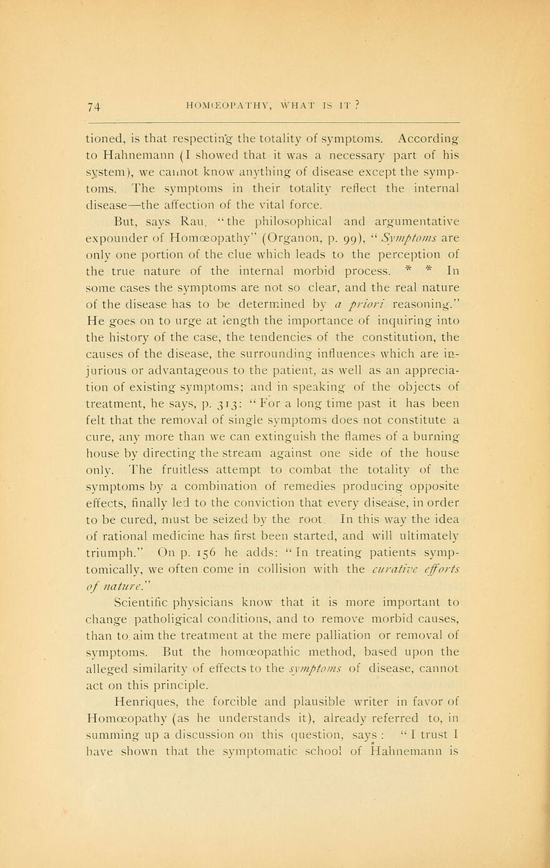 tioned, is that respecting the totaUty of symptoms. According to Hahnemann (I showed that it was a necessary part of his system), we cannot know anything of disease except the symp- toms. The symptoms in their totality reflect the internal disease—the affection of the vital force. But, says Ran, ''the philosophical and argumentative expounder of Homoeopathy (Organon, p. 99), Syiiipfo//is are only one portion of the clue which leads to the perception of the true nature of the internal morbid process. * * In some cases the symptoms are not so clear, and the real nature of the disease has to be determ^ined by a priori reasoning. He goes on to urge at length the importance of inquiring into the history of the case, the tendencies of the constitution, the causes of the disease, the surrounding influences which are in- jurious or advantageous to the patient, as well as an apprecia- tion of existing symptoms; and in speaking of the objects of treatment, he says, p. 313: For a long time past it has been felt that the removal of single symptoms does not constitute a cure, any more than we can extinguish the flames of a burning- house by directing the stream against one side of the house only. The fruitless attempt to combat the totality of the symptoms by a combination of remedies producing opposite effects, finally led to the conviction that every disease, in order to be cured, must be seized by the root, In this way the idea of rational medicine has first been started, and will ultimately triumph. On p. 156 he adds: In treating patients symp- tomically, we often come in collision with the curative efforts of nature.'' Scientific physicians know that it is more important to change patholigical conditions, and to remove morbid causes, than to. aim the treatment at the mere palliation or removal of symptoms. But the homoeopathic method, based upon the alleged similarity of effects to the symptoms of disease, cannot act on this principle. Henriques, the forcible and plausible writer in favor of Homoeopathy (as he understands it), already referred to, in summing up a discussion on this question, says : I trust I have shown that the symptomatic school of Hahnemann is