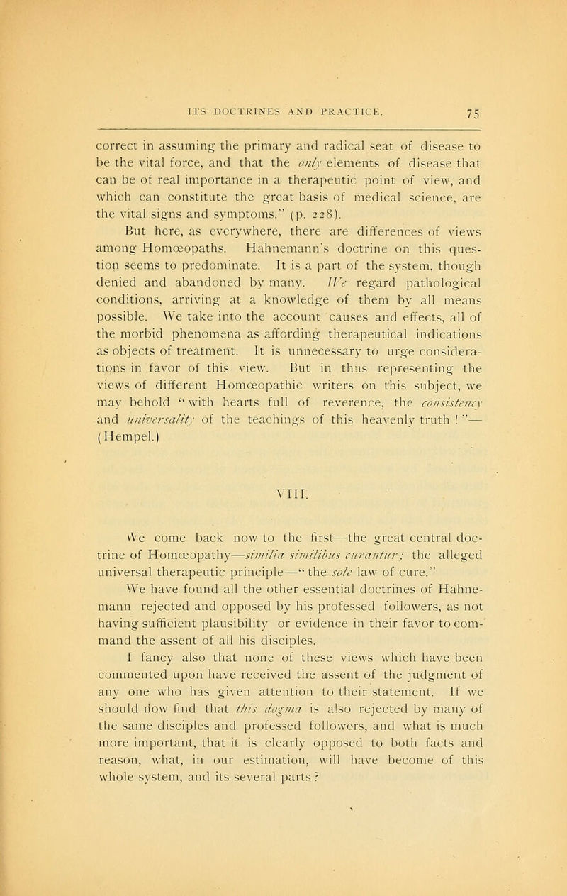 correct in assuming the primary and radical seat of disease to be the vital force, and that the only elements of disease that can be of real importance in a therapeutic point of view, and which can constitute the great basis of medical science, are the vital signs and symptoms. (p. 228). But here, as everywhere, there are differences of views among Homoeopaths. Hahnemann's doctrine on this ques- tion seems to predominate. It is a part of the system, though denied and abandoned by many. We regard pathological conditions, arriving at a knowledge of them by all means possible. We take into the account causes and effects, all of the morbid phenomena as affording therapeutical indications as objects of treatment. It is unnecessary to urge considera- tions in favor of this view. But in thus representing the views of different Homoeopathic writers on this subject, we may behold with hearts full of reverence, the consisteiicx and ujiivcrsality of the teachings of this heavenly truth ! — (Hempel.) VIII. vVe come back now to the first—the great central doc- trine of Homoeopathy—siinilia similihiis curantiir; the alleged universal therapeutic principle—the sole law of cure. We have found all the other essential doctrines of Hahne- mann rejected and opposed by his professed followers, as not having sufficient plausibility or evidence in their favor to com-' mand the assent of all his disciples. I fancy also that none of these views which have been commented upon have received the assent of the judgment of any one who has given attention to their statement. If we should riow find that this dogma is also rejected by many of the same disciples and professed followers, and what is much more important, that it is clearly opposed to both facts and reason, what, in our estimation, will have become of this whole S3stem, and its several parts ?