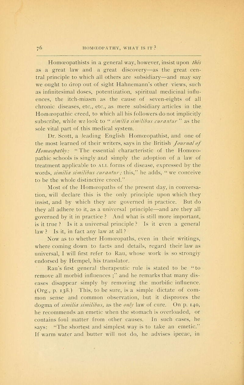 Homoeopathists in a general way, however, insist upon this as a great law and a great discovery—-as the great cen- tral principle to which all others are subsidiary—and may say we ought to drop out of sight Hahnemann's other views, such as infinitesimal doses, potentization, spiritual medicinal influ- ences, the itch-miasm as the cause of seven-eights of all chronic diseases, etc., etc., as mere subsidiary articles in the Homoeopathic creed, to which all his followers do not implicitly subscribe, while we look to similia simiiibus curantur as the sole vital part of this medical system. Dr. Scott, a leading English Homoeopathist, and one of the most learned of their writers, says in the British Journal of Ho7n€eopathy: The essential characteristic of the Homoeo- pathic schools is singly and simply the adoption of a law of treatment applicable to all forms of disease, expressed by the words, similia simiiibus curantur; this, he adds, we conceive to be the whole distinctive creed. Most of the Homoeopaths of the present day, in conversa- tion, will declare this is the only principle upon which they insist, and by which they are governed in practice. But do they all adhere to it, as a universal principle—and are they all governed by it in practice ? And what is still more important, is it true ? Is it a universal principle ? Is it even a general law ? Is it, in fact any law at all ? Now as to whether Homoeopaths, even in their writings, where coming down to facts and details, regard their law as universal, I will first refer to Rau, whose work is so strongly endorsed by Hempel, his translator. Rau's first general therapeutic rule is stated to be to remove all morbid influences ; and he remarks that many dis- eases disappear simply by removing the morbific influence. (Org., p. 138.) This, to be sure, is a simple dictate of com- mon sense and common observation, but it disproves the dogma of similia simiiibus, as the only law of cure. On p. 140, he recommends an emetic when the stomach is overloaded, or contains foul matter from other causes. In such cases, he says: The shortest and simplest way is to take an emetic. If warm water and butter will not do, he advises ipecac, in