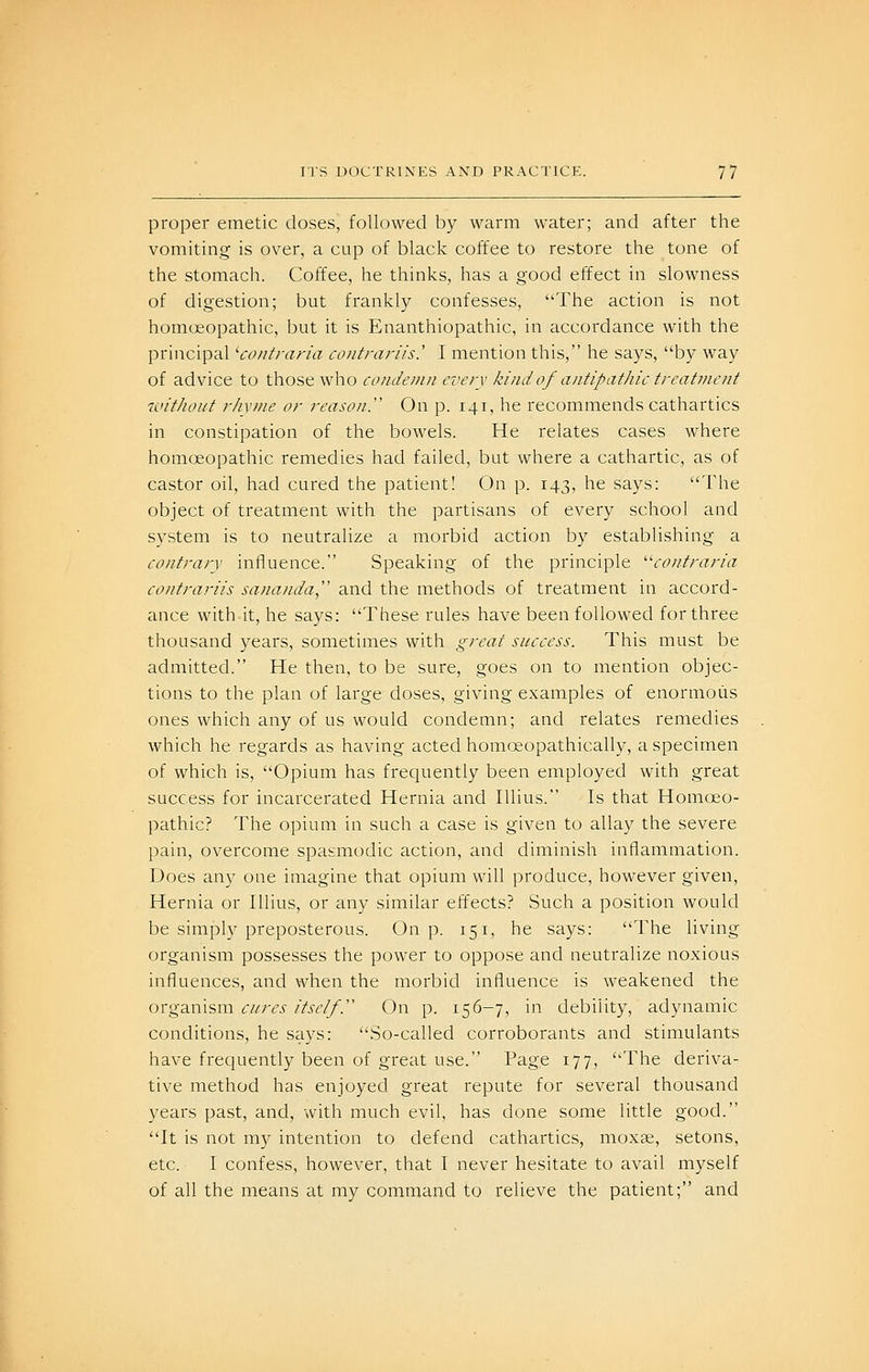 proper emetic doses, followed b)^ warm water; and after the vomiting is over, a cup of black coffee to restore the tone of the stomach. Coffee, he thinks, has a good effect in slowness of digestion; but frankly confesses, The action is not homcjeopathic, but it is Enanthiopathic, in accordance with the principal 'contraria contrariis.' I mention this, he says, by way of advice to those who coiiJemn every kind of antipathic trcatinciit without rhyme or reason. On p. 141, he recommends cathartics in constipation of the bowels. He relates cases where homoeopathic remedies had failed, but where a cathartic, as of castor oil, had cured the patient! On p. 143, he says: The object of treatment with the partisans of every school and system is to neutralize a morbid action by establishing a contrary influence. Speaking of the principle ''contraria (f6'////77.'-//.f .s7z«(7//c/(;];, and the methods of treatment in accord- ance with-it, he says: These rules have been followed for three thousand years, sometimes with great success. This must be admitted. He then, to be sure, goes on to mention objec- tions to the plan of large doses, giving examples of enormous ones which any of us would condemn; and relates remedies which he regards as having acted homoeopathically, a specimen of which is, Opium has frequently been employed with great success for incarcerated Hernia and lUius. Is that Homoeo- pathic? The opium in such a case is given to allay the severe pain, overcome spasmodic action, and diminish inflammation. Does any one imagine that opium will produce, however given. Hernia or Illius, or any similar effects? Such a position would be simply preposterous. On p. 151, he says: The living organism possesses the power to oppose and neutralize noxious influences, and when the morbid influence is weakened the organism cures itself.'' On p. 156-7, in debility, adynamic conditions, he says: So-called corroborants and stimulants have frequently been of great use. Page 177, The deriva- tive method has enjoyed great repute for several thousand years past, and, with much evil, has done some little good. It is not my intention to defend cathartics, moxse, setons, etc. I confess, however, that I never hesitate to avail myself of all the means at my command to relieve the patient; and