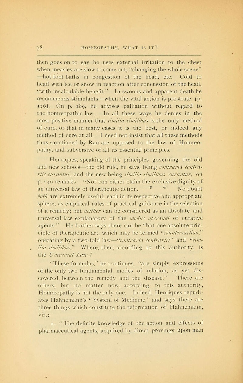 then goes on to say he uses external irritation to the chest when measles are slow to come out, changing the whole scene —hot foot baths in congestion of the head, etc. Cold to head with ice or snow in reaction after concussion of the head, with incalculable benefit. In swoons and apparent death he recommends stimulants—when the vital action is prostrate (p. 176). On p. 189, he advises palliation without regard to the homoeopathic law. In all these ways he denies in the most positive manner that similia similibus is the only method of cure, or that in many cases it is the best, or indeed any method of cure at all. I need not insist that all these methods thus sanctioned by Rau are opposed to the law of Homoeo- pathy, and subversive of all its essential principles. Henricjues, speaking of the principles governing the old and new schools—the old rule, he says, being contraria contra- riis cnra/itiir, and the new being similia similibus cura/ifi/r, on p. 240 remarks: Nor can either claim the exclusive dignity of an universal law of therapeutic action. * ■^' No doubt bot/i are extremely useful, each in its respective and appropriate sphere, as empirical rules of practical guidance in the selection of a remedy; but neither can be considered as an absolute and universal law explanatory of the modus operandi of curative agents. He further says there can be but one absolute prin- ciple of therapeutic art, which may be termed ''■counter-action^'' operating by a two-fold law—^'contraria contrariis and .w;/- ilia si/nilibus. Where, then, according to this authority, is the Universal Law ? These formulas, he continues, are simply expressions of the only two fundamental modes of relation, as yet dis- covered, between the remedy and the disease. There are others, but no matter now; according to this authority. Homoeopathy is not the only one. Indeed, Henriques repudi- ates Hahnemann's System of Medicine, and says there are three things which constitute the reformation of Hahnemann, viz.; I. The definite knowledge of the action and effects of pharmaceutical agents, acquired by direct provings upon man
