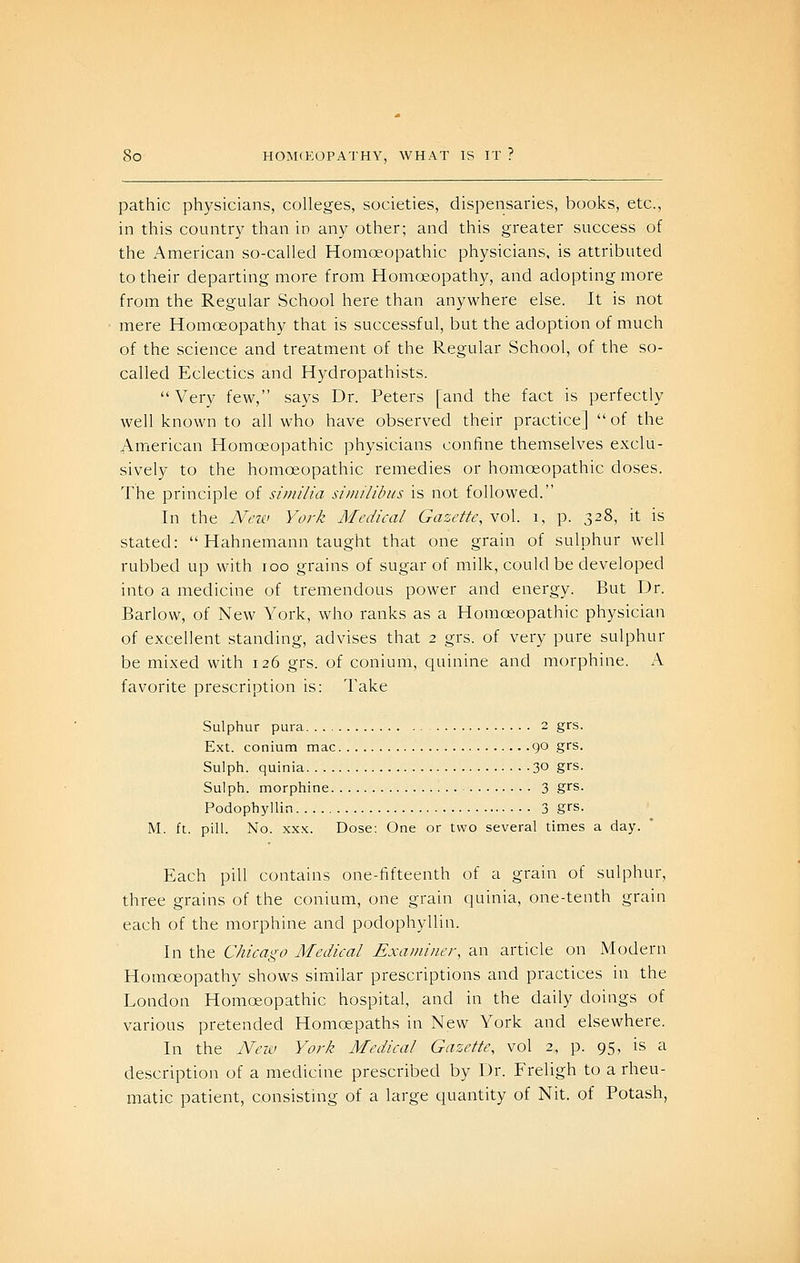 pathic physicians, colleges, societies, dispensaries, books, etc., in this country than in any other; and this greater success of the American so-called Homoeopathic physicians, is attributed to their departing more from Homoeopathy, and adopting more from the Regular School here than anywhere else. It is not mere Homoeopathy that is successful, but the adoption of much of the science and treatment of the Regular School, of the so- called Eclectics and Hydropathists. Very few, says Dr. Peters [and the fact is perfectly well known to all who have observed their practice] of the American Homoeopathic physicians confine themselves exclu- sively to the homoeopathic remedies or homoeopathic doses. The principle of similia similibus is not followed. In the Ncis.' York Medical Gazette, vol. i, p. 328, it is stated:  Hahnemann taught that one grain of sulphur well rubbed up with 100 grains of sugar of milk, could be developed into a medicine of tremendous power and energy. But Dr. Barlow, of New York, who ranks as a Homoeopathic physician of excellent standing, advises that 2 grs. of very pure sulphur be mixed with 126 grs. of conium, quinine and morphine. A favorite prescription is; Take Sulphur pura 2 grs. Ext. conium mac 90 grs. Sulph. quinia 30 grs. Sulph. morphine 3 %'^^- Podophyllin 3 grs. M. ft. pill. No. xx.K. Dose: One or two several times a day. Each pill contains one-fifteenth of a grain of sulphur, three grains of the conium, one grain quinia, one-tenth grain each of the morphine and podophyllin. In the Chicago Medical Exai/iiiier, an article on Modern Homoeopathy shows similar prescriptions and practices in the London Homoeopathic hospital, and in the daily doings of various pretended Homoepaths in New York and elsewhere. In the Neiv York Medical Gazette, vol 2, p. 95, is a description of a medicine prescribed by Dr. Freligh to a rheu- matic patient, consisting of a large quantity of Nit. of Potash,