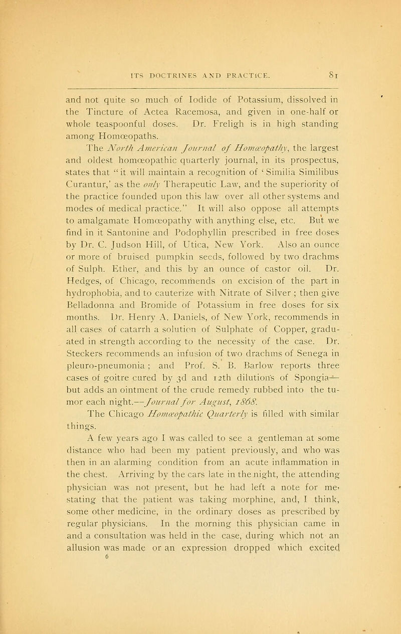 and not quite so much of Iodide of Potassium, dissolved in the Tincture of Actea Racemosa, and given in one-half or whole teaspoonful doses. Dr. Freligh is in high standing among Homoeopaths. The North American Journal of Homa'opatIi\\ the largest and oldest homoeopathic quarterly journal, in its prospectus, states that it.will maintain a recognition of ' Similia Similibus Curantur,' as the only Therapeutic Law, and the superiority of the practice founded upon this law over all other systems and modes of medical practice. It will also oppose all attempts to amalgamate Homoeopathy with anything else, etc. But we find in it Santonine and Podophyllin prescribed in free doses by Dr. C. Judson Hill, of Utica, New York. Also an ounce or more of bruised pumpkin seeds, followed by two drachms of Sulph. Ether, and this by an ounce of castor oil. Dr. Hedges, of Chicago, recommends on excision of the part in hydrophobia, and to cauterize with Nitrate of Silver ; then give Belladonna and Bromide of Potassium in free doses for six months. Dr. Plenry A. Daniels, of New York, recommends in all cases of catarrh a solution of Sulphate of Copper, gradu- ated in strength according to the necessity of the case. Dr. Steckers recommends an infusion of two drachms of Senega in pleuro-pneumonia ; and Prof. S. B. Barlow reports three cases of goitre cured by 3d and 12th dilution's of Spongia^ but adds an ointment of the crude remedy rubbed into the tu- mor each night.—Journal for August^ 1868. The Chicago Honiceopathic Quarterly is filled with similar things. A few years ago I was called to see a gentleman at some distance who had been my patient previously, and who was then in an alarming condition from an acute inflammation in the chest. Arriving by the cars late in the night, the attending physician was not present, but he had left a note for me^ stating that the patient was taking morphine, and, I think, sorne other medicine, in the ordinary doses as prescribed by regular physicians. In the morning this physician came in and a consultation was held in the case, during which not an allusion was made or an expression dropped which excited 6