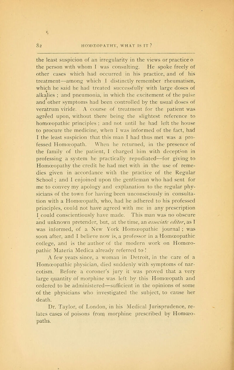 the least suspicion of an irregularity in the views or practice o the person with whom I was consulting. He spoke freely of other cases which had occurred in his practice, and of his treatment—among which I distinctly remember rheumatism, which he said he had treated successfully with large doses of alkalies ; and pneumonia, in which the excitement of the pulse and other symptoms had been controlled by the usual doses of veratrum viride. A course of treatment for the patient was agreed upon, without there being the slightest reference to homoeopathic principles ; and not until he had left the house to procure the medicine, when I was informed of the fact, had I the least suspicion that this man I had thus met was a pro- fessed Homoeopath. When he returned, in the presence of the family of the patient, I charged him with deception in professing a system he practically repudiated—for giving to Homoeopathy the credit he had met with in the use of reme- dies given in accordance Avith the practice of the Regular School ; and I enjoined upon the gentleman who had sent for me to convey my apology and explanation to the regular phy- sicians of the town for having been unconsciously in consulta- tion with a Homoeopath, who, had he adhered to his professed principles, could not have agreed with me in any prescription I could conscientiously have made. This man was no obscure and unknown pretender, but, at the time, an associate editor, as I was informed, of a New York Homoeopathic journal ; was soon after, and I believe now is, a professor in a Homoeopathic college, and is the author of the modern work on Homoeo- pathic Materia Medica already referred to ! A few years since, a woman in Detroit, in the care of a Homoeopathic physician, died suddenly with symptoms of nar- cotism. Before a coroner's jury it was proved that a very large quantity of morphine was left by this Homoeopath and ordered to be administered—sufficient in the opinions of some of the physicians who investigated the subject, to cause her death. Dr. Taylor, of London, in his Medical Jurisprudence, re- lates cases of poisons fron^^ morphine prescribed by Homoeo-. paths.