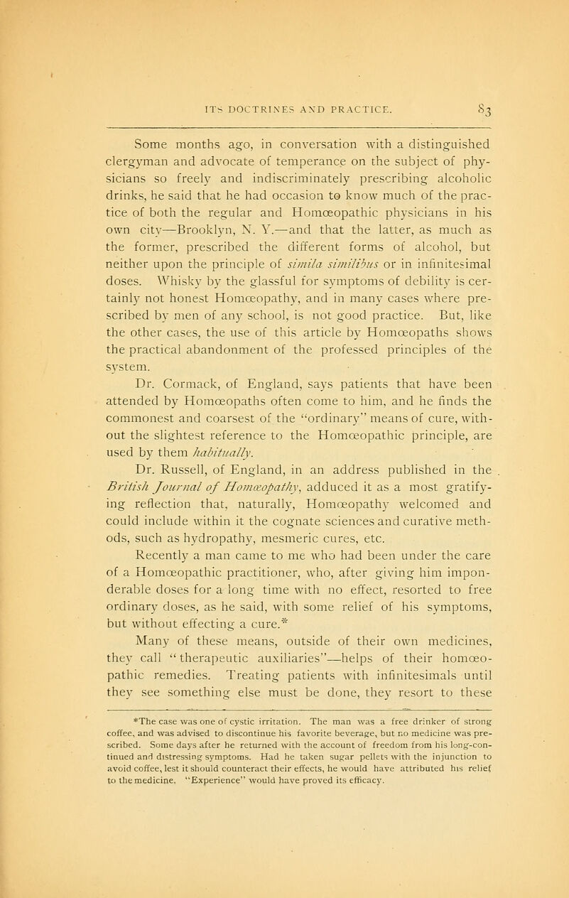 Some months ago, in conversation with a distinguished clergyman and advocate of temperance on the subject of phy- sicians so freely and indiscriminately prescribing alcoholic drinks, he said that he had occasion to know much of the prac- tice of both the regular and Homoeopathic physicians in his own city—Brooklyn, N. Y.—and that the latter, as much as the former, prescribed the different forms of alcohol, but neither upon the principle of simila similibus or in infinitesimal doses. Whisky by the glassful for symptoms of debility is cer- tainly not honest Homoeopathy, and in many cases where pre- scribed by men of any school, is not good practice. But, like the other cases, the use of this article by Homoeopaths shows the practical abandonment of the professed principles of the system. Dr. Cormack, of England, says patients that have been attended by Homoeopaths often come to him, and he finds the commonest and coarsest of the ordinary means of cure, with- out the slightest reference to the Homoeopathic principle, are used by them habitually. Dr. Russell, of England, in an address published in the British Journal of HoniKopathy, adduced it as a most gratify- ing reflection that, naturally. Homoeopathy welcomed and could include within it the cognate sciences and curative meth- ods, such as hydropathy, mesmeric cures, etc. Recently a man came to me who had been under the care of a Homoeopathic practitioner, who, after giving him impon- derable doses for a long time with no effect, resorted to free ordinary doses, as he said, with some relief of his symptoms, but without effecting a cure.* Many of these means, outside of their own medicines, they call  therapeutic auxiliaries—helps of their homoeo- pathic remedies. Treating patients with infinitesimals until they see something else must be done, they resort to these *The case was one of cystic irritation. The man was a free drinker of strong- coffee, and was advised to discontinue his favorite beverage, but no medicine was pre- scribed. Some days after he returned with the account of freedom from his long-con- tinued and distressing symptoms. Had he taken sugar pellets with the injunction to avoid coffee, lest it should counteract their effects, he would have attributed his relief to the medicine. Experience would have proved its efficacy.