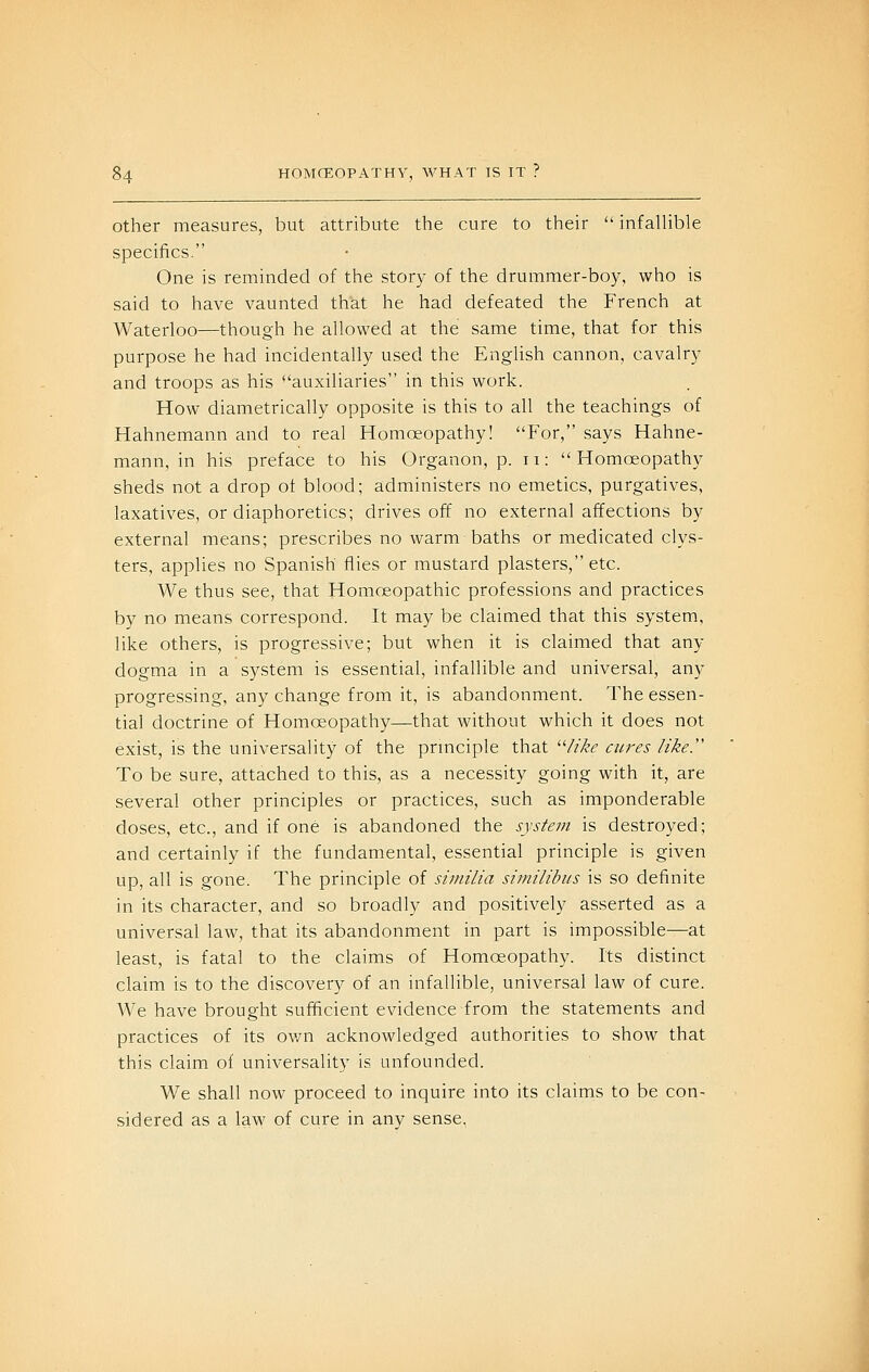Other measures, but attribute the cure to their infalUble specifics. One is reminded of the story of the drummer-boy, who is said to have vaunted that he had defeated the French at Waterloo—though he allowed at the same time, that for this purpose he had incidentally used the English cannon, cavalry and troops as his auxiliaries in this work. How diametrically opposite is this to all the teachings of Hahnemann and to real Homoeopathy! For, says Hahne- mann, in his preface to his Organon, p. 11: Homoeopathy sheds not a drop of blood; administers no emetics, purgatives, laxatives, or diaphoretics; drives off no external affections by external means; prescribes no warm baths or medicated clys- ters, applies no Spanish flies or mustard plasters, etc. We thus see, that Homoeopathic professions and practices by no means correspond. It may be claimed that this system, like others, is progressive; but when it is claimed that any dogma in a system is essential, infallible and universal, any progressing, any change from it, is abandonment. The essen- tial doctrine of Homoeopathy—that without which it does not exist, is the universality of the principle that ^'like cures like. To be sure, attached to this, as a necessity going with it, are several other principles or practices, such as imponderable doses, etc., and if one is abandoned the system is destroyed; and certainly if the fundamental, essential principle is given up, all is gone. The principle of sirnilia similibiis is so definite in its character, and so broadly and positively asserted as a universal law, that its abandonment in part is impossible—at least, is fatal to the claims of Homoeopathy. Its distinct claim is to the discovery of an infallible, universal law of cure. AVe have brought sufficient evidence from the statements and practices of its own acknowledged authorities to show that this claim of universality is unfounded. We shall now proceed to inquire into its claims to be con- sidered as a law of cure in any sense,