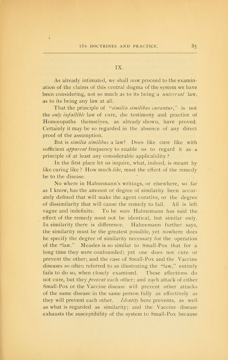 IX. As already intimated, we shall now proceed to the examin- ation of the claims of this central dogma of the system we have been considering, not so much as to its being a universal law, as to its being any law at all. That the principle of similia siniilibits curantur, is not the o?ily infallible law of cure, che testimony and practice of Homoeopaths themselves, as already shown, have proved. Certainly it may be so regarded in the absence of any direct proof of the assumption. But is similia similibus a law? Does like cure like with sufficient apparent frequency to enable us to regard it as a principle of at least any considerable applicability ? In the first place let us inquire, what, indeed, is meant by like curing like ? How much like^ must the effect of the remedy be to the disease. No where in Hahnemann's writings, or elsewhere, so far as I know, has the amount or degree of similarity been accur- ately defined that will make the agent curative, or the degree of dissimilarity that will cause the remedy to fail. All is left vague and indefinite. To be sure Hahnem.ann has said the effect of the remedy must not be identical, but similar only. In similarity there is difference. Hahnemann further says, the similarity must be the greatest possible, yet nowhere does he specify the degree of similarity necessary for the operation of the law. Measles is so similar to Small-Pox that for a long time they were confounded; yet one does not cure or prevent the other; and the case of Small-Pox and the Vaccine diseases so often referred to as illustrating the law, entirely fails to do so, when closely examined. These affections do not cure, but thtyprevent each other; and each attack of either Small-Pox or the Vaccine disease will prevent other attacks of the same disease in the same person fully as effectively as they will prevent each other. Identity here prevents, as well as what is regarded as similarity; and the Vaccine disease exhausts the susceptibility of the system to Small-Pox because
