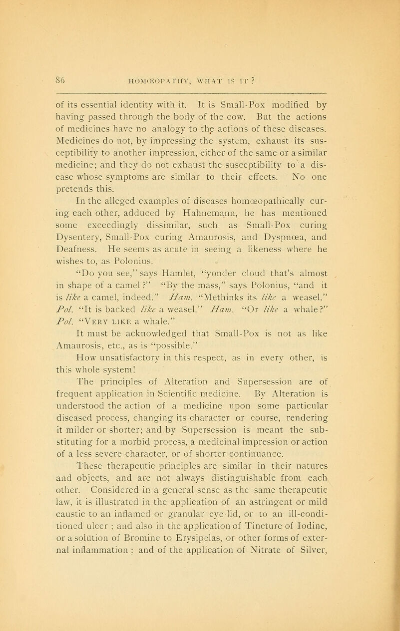 of its essential identity with it. It is Small-Pox modified by having passed through the body of the cow. But the actions of medicines have no analogy to the actions of these diseases. Medicines do not, by impressing the system, exhaust its sus- ceptibility to another impression, either of the same or a similar medicine; and they do not exhaust the susceptibility to'a dis- ease whose symptoms are similar to their effects. No one pretends this. In the alleged examples of diseases homoeopathically cur- ing each other, adduced by Hahnemann, he has mentioned some exceedingly dissimilar, such as Small-Pox curing Dysentery, Small-Pox curing Amaurosis, and Dyspnoea, and Deafness. He seems as acute in seeing a likeness where he wishes to, as Polonius. Do you see, says Hamlet, yonder cloud that's almost in shape of a camel ? By the mass, says Polonius, and it is like a camel, indeed. Ham. Methinks its like a weasel. Pol. It is backed ///C'^ a weasel. Ham. Or like a whale? Pol. Very like a whale. It must be acknowledged that Small-Pox is not as like Amaurosis, etc., as is possible. How unsatisfactory in this respect, as in every other, is this whole system! The principles of Alteration and Supersession are of frequent application in Scientific medicine. By Alteration is understood the action of a medicine upon some particular diseased process, changing its character or course, rendering it milder or shorter; and by Supersession is meant the sub- stituting for a morbid process, a medicinal impression or action of a less severe character, or of shorter continuance. These therapeutic principles are similar in their natures and objects, and are not always distinguishable from each other. Considered in a general sense as the same therapeutic law, it is illustrated in the application of an astringent or mild caustic to an inflamed or granular eye-lid, or to an ill-condi- tioned ulcer ; and also in the application of Tincture of Iodine, or a solution of Bromine to Erysipelas, or other forms of exter- nal inflammation ; and of the application of Nitrate of Silver,