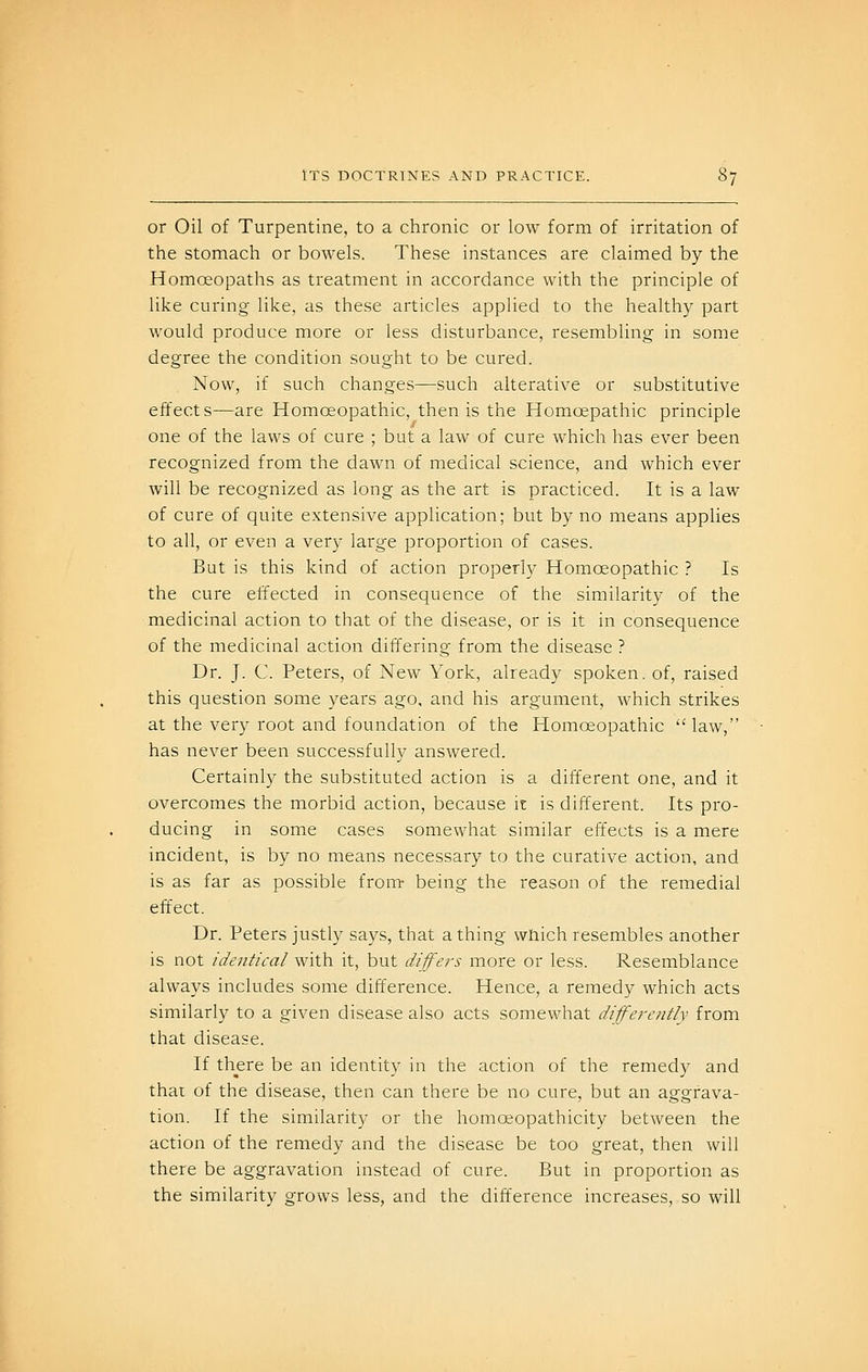 or Oil of Turpentine, to a chronic or low form of irritation of the stomach or bowels. These instances are claimed by the Homoeopaths as treatment in accordance with the principle of like curing like, as these articles applied to the healthy part would produce more or less disturbance, resembling in some degree the condition sought to be cured. Now, if such changes—such alterative or substitutive effects—are Homoeopathic, then is the Homcepathic principle one of the laws of cure ; but a law of cure which has ever been recognized from the dawn of medical science, and which ever will be recognized as long as the art is practiced. It is a law of cure of quite extensive application; but by no means applies to all, or even a very large proportion of cases. But is this kind of action properly Homoeopathic ? Is the cure effected in consequence of the similarity of the medicinal action to that of the disease, or is it in consequence of the medicinal action differing from the disease ? Dr. J. C. Peters, of New York, already spoken, of, raised this question some years ago. and his argument, which strikes at the very root and foundation of the Homoeopathic law, has never been successfully answered. Certainly the substituted action is a different one, and it overcomes the morbid action, because it is different. Its pro- ducing in some cases somewhat similar effects is a mere incident, is by no means necessary to the curative action, and is as far as possible from- being the reason of the remedial effect. Dr. Peters justly says, that a thing which resembles another is not identical with it, but differs more or less. Resemblance always includes some difference. Hence, a remedy which acts similarly to a given disease also acts somewhat differently from that disease. If there be an identity in the action of the remedy and thai of the disease, then can there be no cure, but an aggrava- tion. If the similarity or the homoeopathicity between the action of the remedy and the disease be too great, then will there be aggravation instead of cure. But in proportion as the similarity grows less, and the difference increases, so will