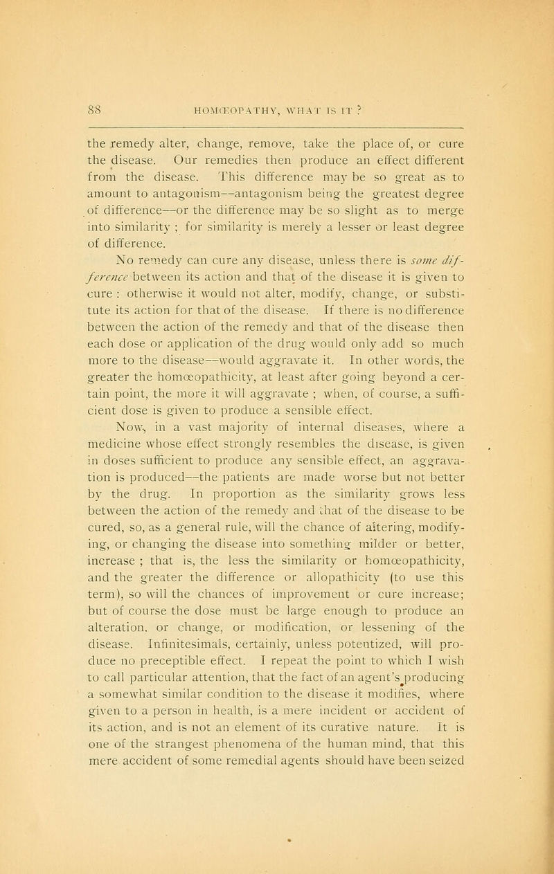 the remedy alter, change, remove, take the place of, or cure the disease. Our remedies then produce an effect different from the disease. This difference ma}^ be so great as to amount to antagonism—antagonism being the greatest degree of difference—or the difference may be so slight as to merge into similarity ; for similarity is merely a lesser or least degree of difference. No remedy can cure any disease, unless there is some dif- fere?ice h&twetn its action and that of the disease it is given to cure : otherwise it would not alter, modify, change, or substi- tute its action for that of the disease. If there is no difference between the action of the remedy and that of the disease then each dose or application of the drug would only add so much more to the disease—would aggravate it. In other words, the greater the homceopathicity, at least after going beyond a cer- tain point, the more it will aggravate ; when, of course, a suffi- cient dose is given to produce a sensible effect. Now., in a vast majority of internal diseases, where a medicine whose effect strongly resembles the disease, is given in doses sufficient to produce any sensible effect, an aggrava- tion is produced—the patients are made worse but not better by the drug. In proportion as the similarity grows less between the action of the remedy and Lhat of the disease to be cured, so, as a general rule, will the chance of altering, modify- ing, or changing the disease into something milder or better, increase ; that is, the less the similarity or homceopathicity, and the greater the difference or allopathicity (to use this term), so will the chances of improvement or cure increase; but of course the dose must be large enough to produce an alteration, or change, or modification, or lessening of the disease. Infinitesimals, certainly, unless potentized, will pro- duce no preceptible effect. I repeat the point to which I wish to call particular attention, that the fact of an agent's producing a somewhat similar condition to the disease it modifies, where given to a person in health, is a mere incident or accident of its action, and is not an element of its curative nature. It is one of the strangest phenomena of the human mind, that this mere accident of some remedial agents should have been seized