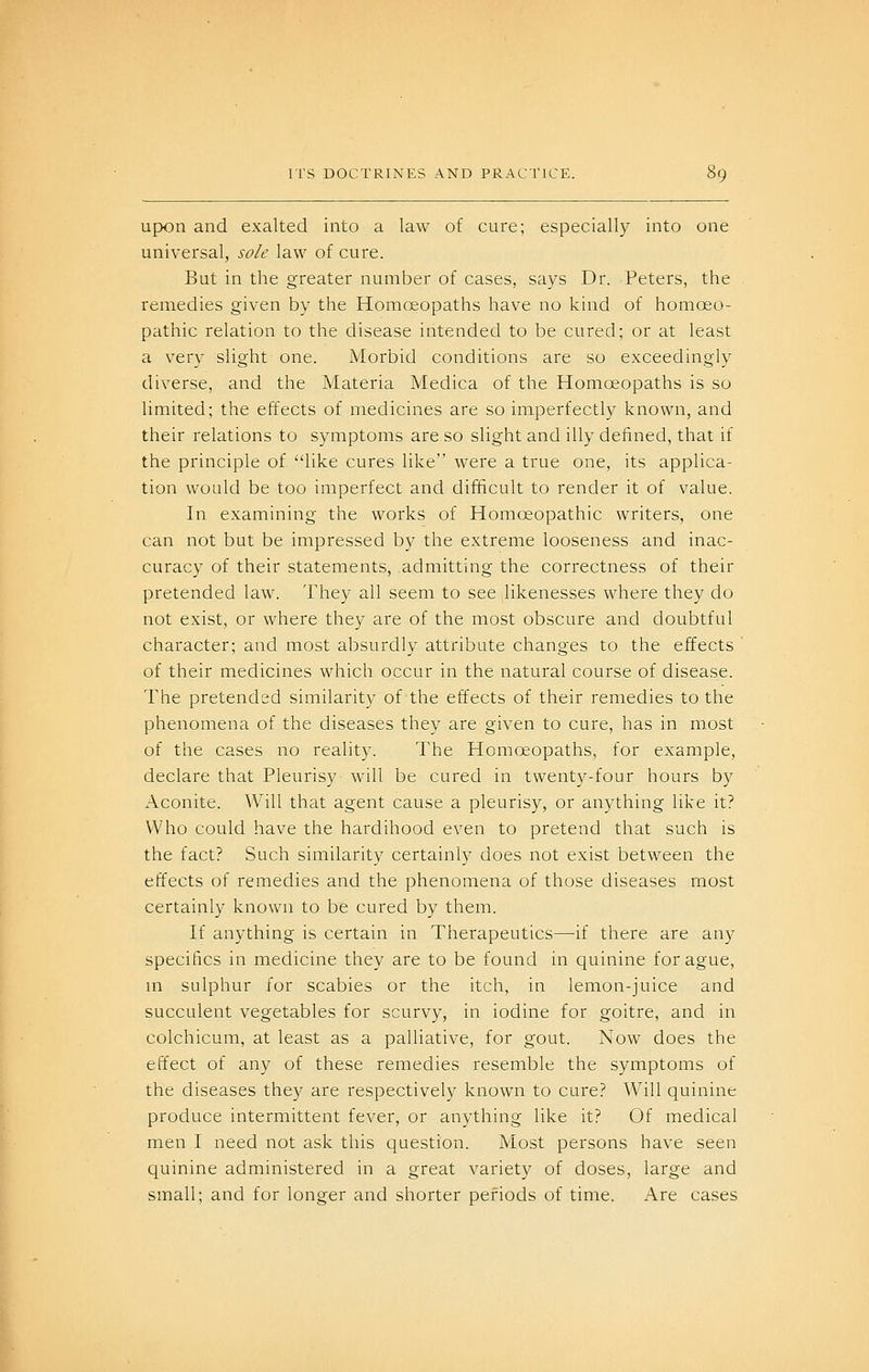 upon and exalted into a law of cure; especially into one universal, sole law of cure. But in the greater number of cases, says Dr. Peters, the remedies given by the Homceopaths have no kind of homoeo- pathic relation to the disease intended to be cured; or at least a very slight one. Morbid conditions are so exceedingly diverse, and the Materia Medica of the Homoeopaths is so limited; the effects of medicines are so imperfectly known, and their relations to symptoms are so slight and illy defined, that if the principle of like cures like were a true one, its applica- tion would be too imperfect and difficult to render it of value. In examining the works of Homoeopathic writers, one can not but be impressed by the extreme looseness and inac- curacy of their statements, admitting the correctness of their pretended law. They all seem to see likenesses where they do not exist, or where they are of the most obscure and doubtful character; and most absurdly attribute changes to the effects of their medicines which occur in the natural course of disease. The pretended similarity of the effects of their remedies to the phenomena of the diseases they are given to cure, has in most of the cases no reality. The Homoeopaths, for example, declare that Pleurisy will be cured in twenty-four hours by Aconite. Will that agent cause a pleurisy, or anything like it? Who could have the hardihood even to pretend that such is the fact? Such similarity certainly does not exist between the effects of remedies and the phenomena of those diseases most certainly known to be cured by them. If anything is certain in Therapeutics—if there are any specifics in medicine they are to be found in quinine for ague, m sidphur for scabies or the itch, in lemon-juice and succulent vegetables for scurvy, in iodine for goitre, and in colchicum, at least as a palliative, for gout. Now does the effect of any of these remedies resemble the symptoms of the diseases they are respectively known to cure? Will quinine produce intermittent fever, or anything like it? Of medical men I need not ask this question. Most persons have seen quinine administered in a great variety of doses, large and small; and for longer and shorter pefiods of time. Are cases