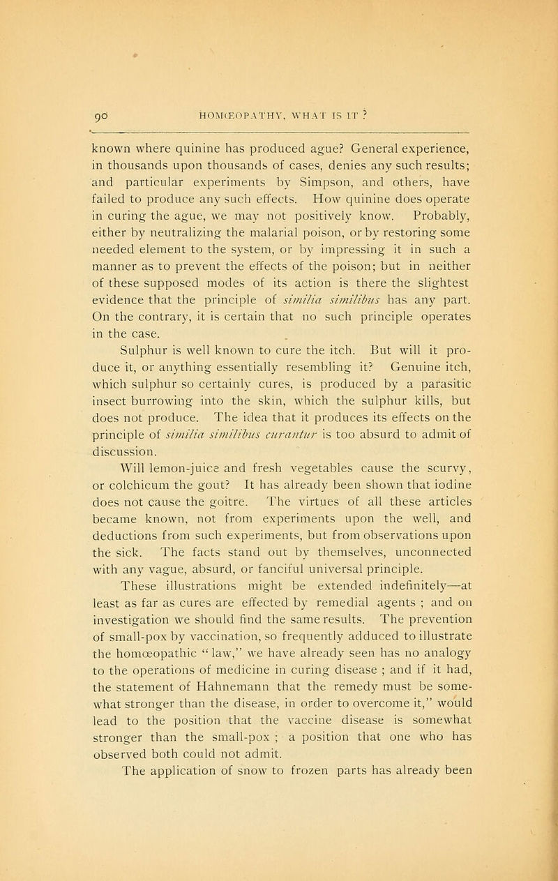known where quinine has produced ague? General experience, in thousands upon thousands of cases, denies any such results; and particular experiments by Simpson, and others, have failed to produce any such effects. How quinine does operate in curing the ague, we may not positively know. Probably, either by neutralizing the malarial poison, or by restoring some needed element to the system, or by impressing it in such a manner as to prevent the effects of the poison; but in neither of these supposed modes of its action is there the slightest evidence that the principle of siniilia similihis has any part. On the contrary, it is certain that no such principle operates in the case. Sulphur is well known to cure the itch. But will it pro- duce it, or anything essentially resembling it? Genuine itch, which sulphur so certainly cures, is produced by a parasitic insect burrowing into the skin, which the sulphur kills, but does not produce. The idea that it produces its effects on the principle of similia shnilihus curantur is too absurd to admit of discussion. Will lemon-juice and fresh vegetables cause the scurvy, or colchicum the gout? It has already been shown that iodine does not cause the goitre. The virtues of all these articles became known, not from experiments upon the well, and deductions from such experiments, but from observations upon the sick. The facts stand out by themselves, unconnected with any vague, absurd, or fanciful universal principle. These illustrations might be extended indefinitely—at least as far as cures are eifected by remedial agents ; and on investigation we should find the same results. The prevention of small-pox by vaccination, so frequently adduced to illustrate the homoeopathic law, we have already seen has no analogy to the operations of medicine in curing disease ; and if it had, the statement of Hahnemann that the remedy must be some- what stronger than the disease, in order to overcome it, would lead to the position that the vaccine disease is somewhat stronger than the small-pox ; a position that one who has observed both could not admit. The application of snow to frozen parts has already been
