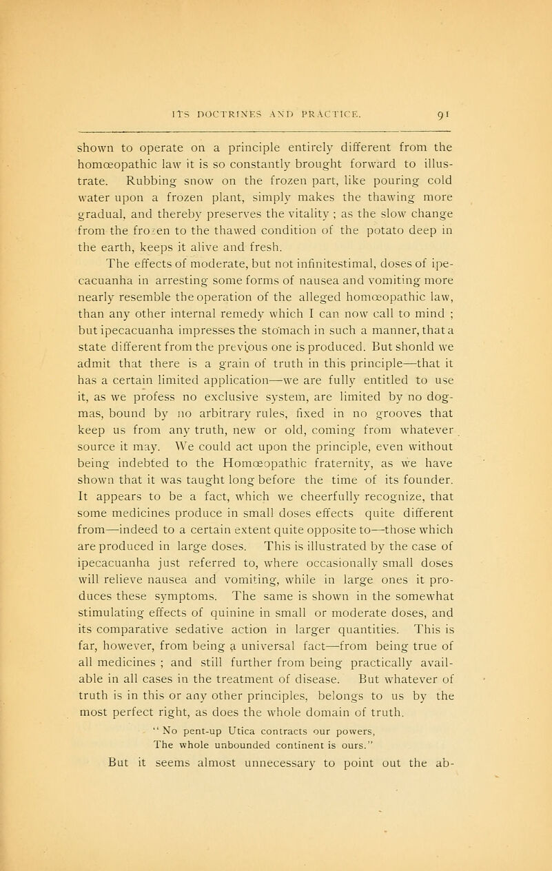 shown to operate on a principle entirely different from the homoeopathic law it is so constantly brought forward to illus- trate. Rubbing snow on the frozen part, like pouring cold water upon a frozen plant, simply makes the thawing more gradual, and thereby preserves the vitality ; as the slow change from the frozen to the thawed condition of the potato deep in the earth, keeps it alive and fresh. The effects of moderate, but not infinitestimal, doses of ipe- cacuanha in arresting some forms of nausea and vomiting more nearly resemble the operation of the alleged homoeopathic law, than any other internal remedy which I can now call to mind ; but ipecacuanha impresses the stomach in such a manner, that a state dilTerent from the previous one is produced. But shonld we admit that there is a grain of truth in this principle—that it has a certain limited application—we are fully entitled to use it, as we profess no exclusive system, are limited by no dog- mas, bound by no arbitrary rules, fixed in no grooves that keep us from any truth, new or old, coming from whatever source it may. We could act upon the principle, even without being indebted to the Homoeopathic fraternity, as we have shown that it was taught long before the time of its founder. It appears to be a fact, which we cheerfully recognize, that some medicines produce in small doses effects quite different from—indeed to a certain extent quite opposite to—those which are produced in large doses. This is illustrated by the case of ipecacuanha just referred to, where occasionally small doses will relieve nausea and vomiting, while in large ones it pro- duces these symptoms. The same is shown in the somewhat stimulating effects of quinine in small or moderate doses, and its comparative sedative action in larger quantities. This is far, however, from being a, universal fact—from being true of all medicines ; and still further from being practically avail- able in all cases in the treatment of disease. But whatever of truth is in this or any other principles, belongs to us by the most perfect right, as does the whole domain of truth.  No pent-up Utica contracts our powers, The whole unbounded continent is ours. But it seems almost unnecessary to point out the ab-